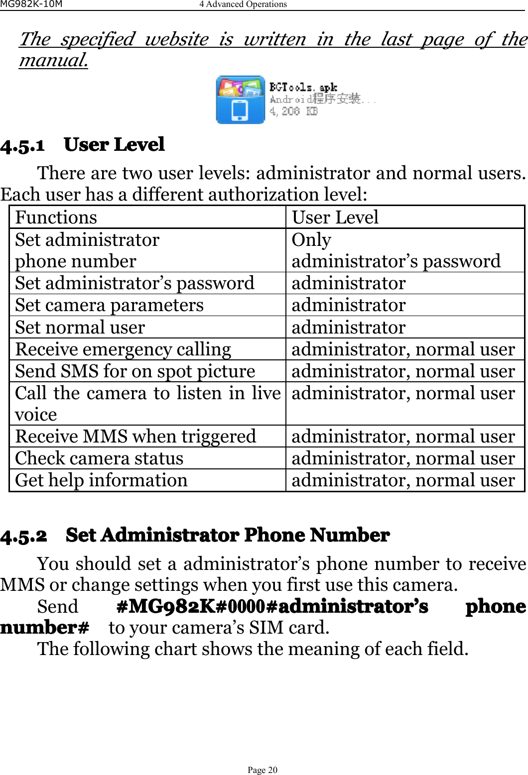 MG982K-10M4AdvancedOperationsPage20Thespecifiedwebsiteiswritteninthelastpageofthemanual.4.5.14.5.14.5.14.5.1UserUse rUserUserLLLLevele velevelevelTherearetwouserlevels:administratorandnormalusers.Eachuserhasadifferentauthorizationlevel:FunctionsUserLevelSetadministratorphonenumberOnlyadministrator’spasswordSetadministrator’spasswordadministratorSetcameraparametersadministratorSetnormaluseradministratorReceiveemergencycallingadministrator,normaluserSendSMSforonspotpictureadministrator,normaluserCallthecameratolisteninlivevoiceadministrator,normaluserReceiveMMSwhentriggeredadministrator,normaluserCheckcamerastatusadministrator,normaluserGethelpinformationadministrator,normaluser4.5.24.5.24.5.24.5.2SetS etSetSetAAAAdministratord ministratordministratordministratorPPPPhoneho nehonehoneNNNNumberu mberumberumberYoushouldsetaadministrator’sphonenumbertoreceiveMMSorchangesettingswhenyoufirstusethiscamera.Send#MG982K##MG982K##MG982K##MG982K#0000000000000000#administrator# administrator#administrator#administrator’’’’ssssphonep honephonephonenumber#number#number#number#toyourcamera’sSIMcard.Thefollowingchartshowsthemeaningofeachfield.