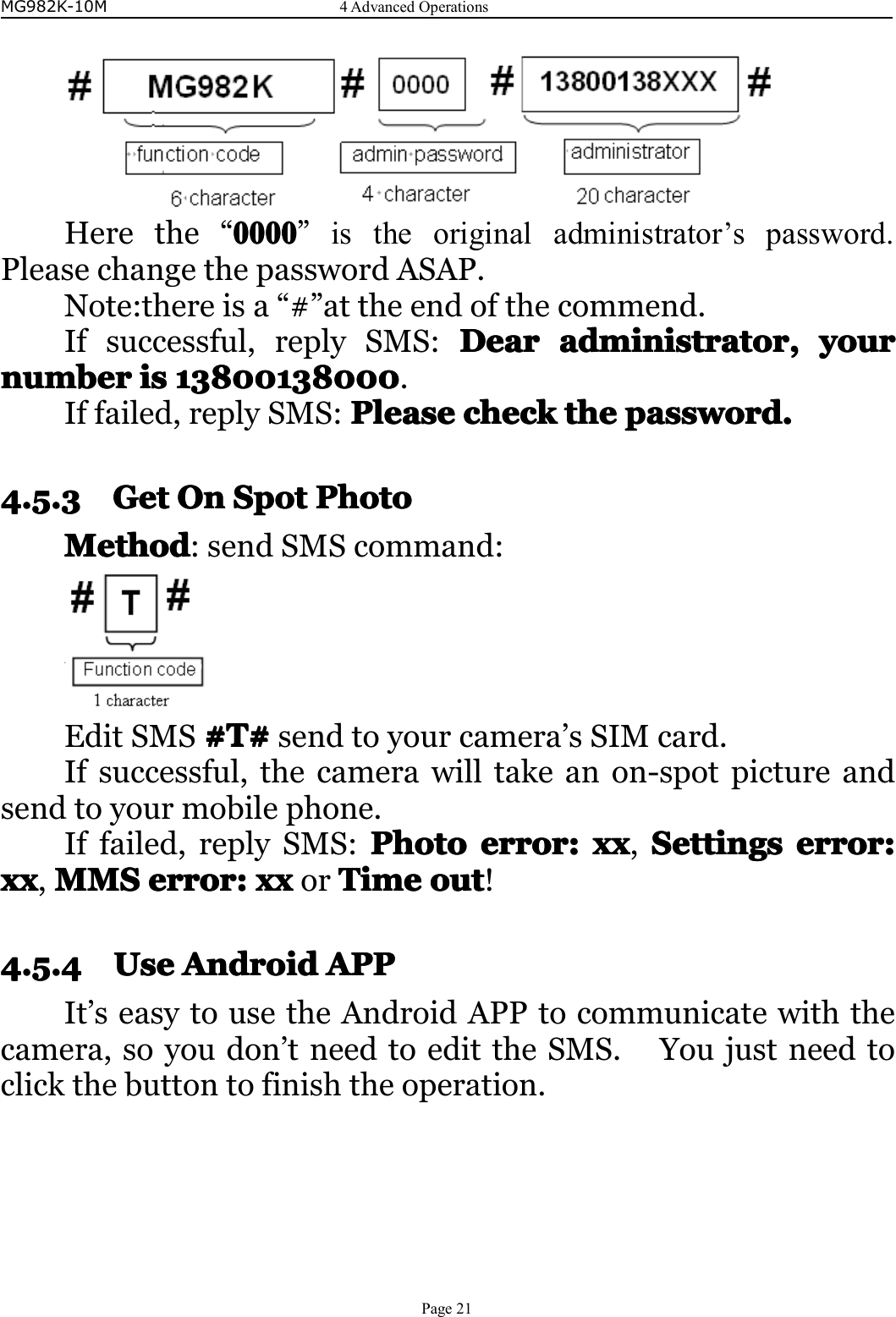 MG982K-10M4AdvancedOperationsPage21Herethe“0000000000000000”istheoriginaladministrator’spassword.PleasechangethepasswordASAP.Note:thereisa“#”attheendofthecommend.Ifsuccessful,replySMS:DearD earDearDearadministratora dministratoradministratoradministrator,,,,youry ouryouryournumbernumbernumbernumberisi sisis138001380001 38001380001380013800013800138000.Iffailed,replySMS:PleaseP leasePleasePleasecheckc heckcheckcheckthet hethethepassword.p assword.password.password.4.5.34.5.34.5.34.5.3GetGe tGetGetOOOOnnnnSSSSpotp otpotpotPPPPhotoho tohotohotoMethodMethodMethodMethod:sendSMScommand:EditSMS#T## T##T##T#sendtoyourcamera’sSIMcard.Ifsuccessful,thecamerawilltakeanon-spotpictureandsendtoyourmobilephone.Iffailed,replySMS:PhotoP hotoPhotoPhotoerror:e rror:error:error:xxx xxxxx,SettingsS ettingsSettingsSettingserror:e rror:error:error:xxxxxxxx,MMSM MSMMSMMSerror:e rror:error:error:xxx xxxxxorTimeT imeTimeTimeouto utoutout!4.5.44.5.44.5.44.5.4UseUseUseUseAAAAndroidn droidndroidndroidAPPA PPAPPAPPIt’seasytousetheAndroidAPPtocommunicatewiththecamera,soyoudon’tneedtoedittheSMS.Youjustneedtoclickthebuttontofinishtheoperation.