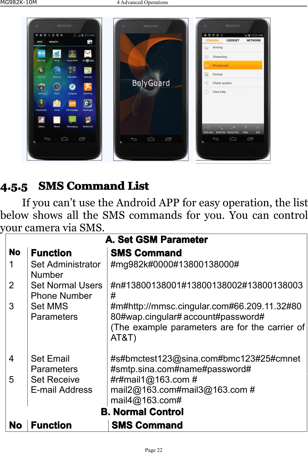 MG982K-10M4AdvancedOperationsPage224.5.54.5.54.5.54.5.5SMSS MSSMSSMSCCCCommando mmandommandommandLLLListi stististIfyoucan’tusetheAndroidAPPforeasyoperation,thelistbelowshowsalltheSMScommandsforyou.YoucancontrolyourcameraviaSMS.A.A.A.A.SetS etSetSetGSMG SMGSMGSMParameterP arameterParameterParameterNoNoNoNoFunctionF unctionFunctionFunctionSMSS MSSMSSMSCommandCo mmandCommandCommand1SetAdministratorNumber#mg982k#0000#13800138000#2SetNormalUsersPhoneNumber#n#13800138001#13800138002#13800138003#3SetMMSParameters#m#http://mmsc.cingular.com#66.209.11.32#8080#wap.cingular#account#password#(TheexampleparametersareforthecarrierofAT&amp;T)4SetEmailParameters#s#bmctest123@sina.com#bmc123#25#cmnet#smtp.sina.com#name#password#5SetReceiveE-mailAddress#r#mail1@163.com#mail2@163.com#mail3@163.com#mail4@163.com#B.B.B.B.NormalNormalNormalNormalCCCCoooontroln trolntrolntrolNoNoNoNoFunctionFunctionFunctionFunctionSMSS MSSMSSMSCommandCo mmandCommandCommand