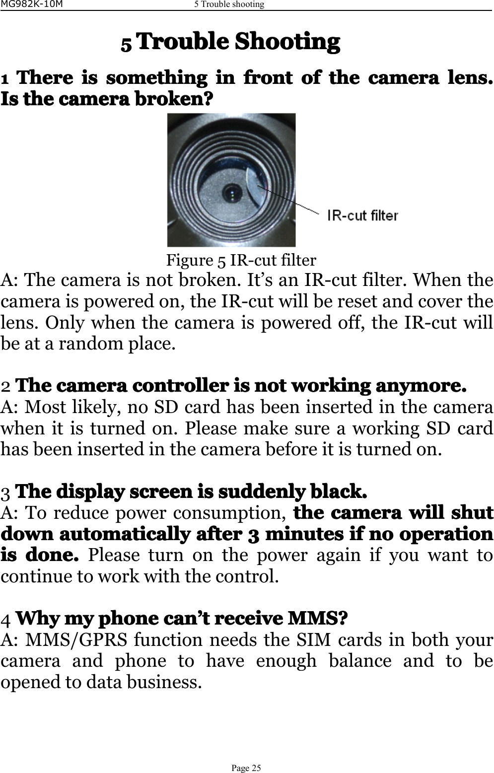 MG982K-10M5TroubleshootingPage255555TroubleTroubleTroubleTroubleShootingS hootingShootingShooting1111ThereThereThereThereisi sisissomethingso methingsomethingsomethingini nininfrontfro ntfrontfrontofo fofofthet hethethecamerac ameracameracameralens.l ens.lens.lens.IsIsIsIsthet hethethecamerac ameracameracamerabroken?b roken?broken?broken?Figure5IR-cutfilterA:Thecameraisnotbroken.It’sanIR-cutfilter.Whenthecameraispoweredon,theIR-cutwillberesetandcoverthelens.Onlywhenthecameraispoweredoff,theIR-cutwillbeatarandomplace.2TheTheTheThecamerac ameracameracameracontrollerc ontrollercontrollercontrollerisi sisisnotn otnotnotworkingw orkingworkingworkinganymore.a nymore.anymore.anymore.A:Mostlikely,noSDcardhasbeeninsertedinthecamerawhenitisturnedon.PleasemakesureaworkingSDcardhasbeeninsertedinthecamerabeforeitisturnedon.3TheTheTheThedisplayd isplaydisplaydisplayscreensc reenscreenscreenisi sisissuddenlysu ddenlysuddenlysuddenlyblack.b lack.black.black.A:Toreducepowerconsumption,thethethethecamerac ameracameracamerawillw illwillwillshutshu tshutshutdowndowndowndownautomaticallya utomaticallyautomaticallyautomaticallyaftera fterafterafter3333minutesm inutesminutesminutesifi fififnon ononooperationo perationoperationoperationisisisisdone.d one.done.done.Pleaseturnonthepoweragainifyouwanttocontinuetoworkwiththecontrol.4WhyWhyWhyWhymym ymymyphonep honephonephonecanc ancancan’’’’ttttreceivere ceivereceivereceiveMMS?M MS?MMS?MMS?A:MMS/GPRSfunctionneedstheSIMcardsinbothyourcameraandphonetohaveenoughbalanceandtobeopenedtodatabusiness.