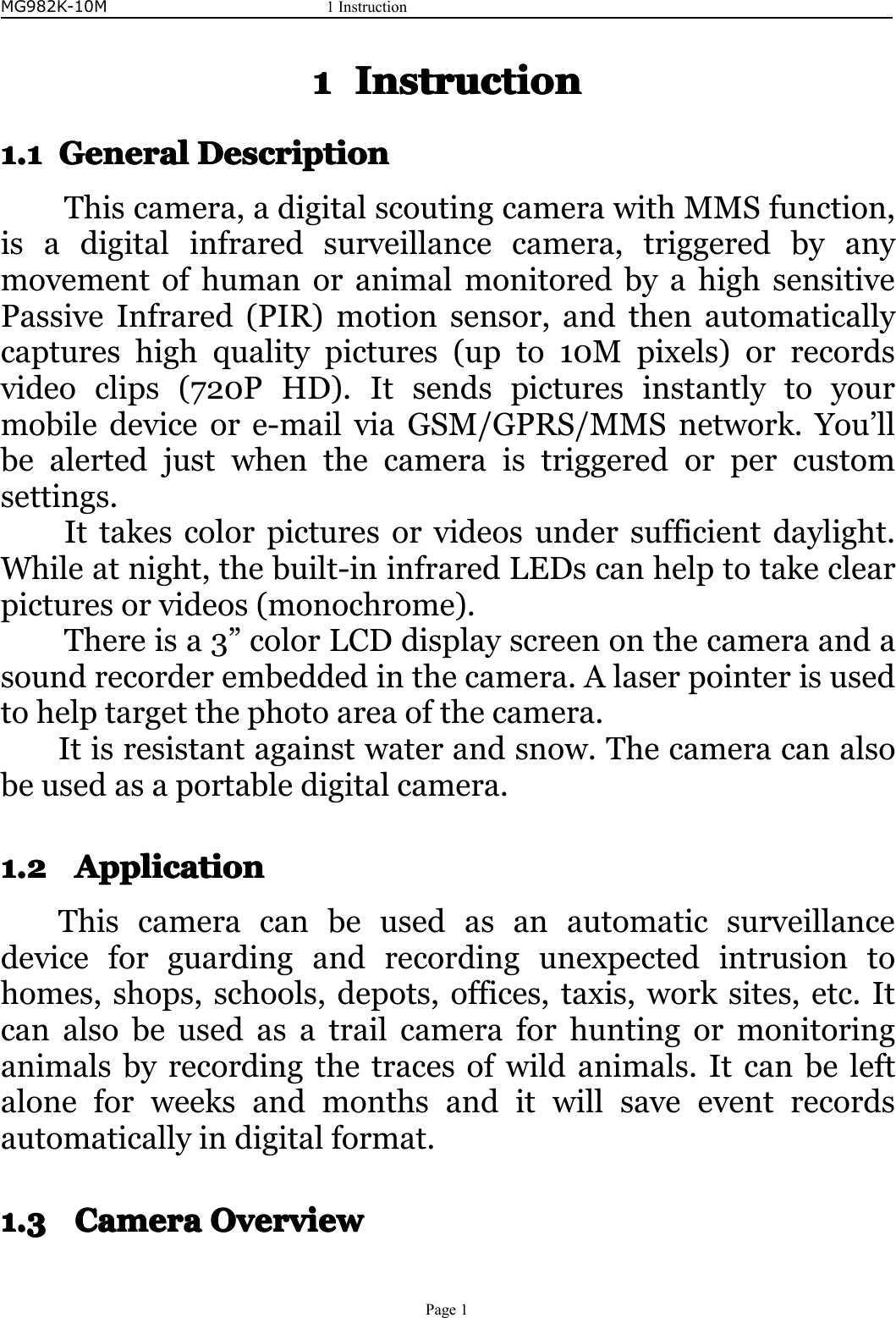 MG982K-10M1InstructionPage11111InstructionInstructionInstructionInstruction1.11.11.11.1GeneralGe neralGeneralGeneralDescriptionD escriptionDescriptionDescriptionThiscamera,adigitalscoutingcamerawithMMSfunction,isadigitalinfraredsurveillancecamera,triggeredbyanymovementofhumanoranimalmonitoredbyahighsensitivePassiveInfrared(PIR)motionsensor,andthenautomaticallycaptureshighqualitypictures(upto10Mpixels)orrecordsvideoclips(720PHD).Itsendspicturesinstantlytoyourmobiledeviceore-mailviaGSM/GPRS/MMSnetwork.You’llbealertedjustwhenthecameraistriggeredorpercustomsettings.Ittakescolorpicturesorvideosundersufficientdaylight.Whileatnight,thebuilt-ininfraredLEDscanhelptotakeclearpicturesorvideos(monochrome).Thereisa3”colorLCDdisplayscreenonthecameraandasoundrecorderembeddedinthecamera.Alaserpointerisusedtohelptargetthephotoareaofthecamera.Itisresistantagainstwaterandsnow.Thecameracanalsobeusedasaportabledigitalcamera.1.21.21.21.2ApplicationA pplicationApplicationApplicationThiscameracanbeusedasanautomaticsurveillancedeviceforguardingandrecordingunexpectedintrusiontohomes,shops,schools,depots,offices,taxis,worksites,etc.Itcanalsobeusedasatrailcameraforhuntingormonitoringanimalsbyrecordingthetracesofwildanimals.Itcanbeleftaloneforweeksandmonthsanditwillsaveeventrecordsautomaticallyindigitalformat.1.31.31.31.3CameraC ameraCameraCameraOverviewOve rviewOverviewOverview