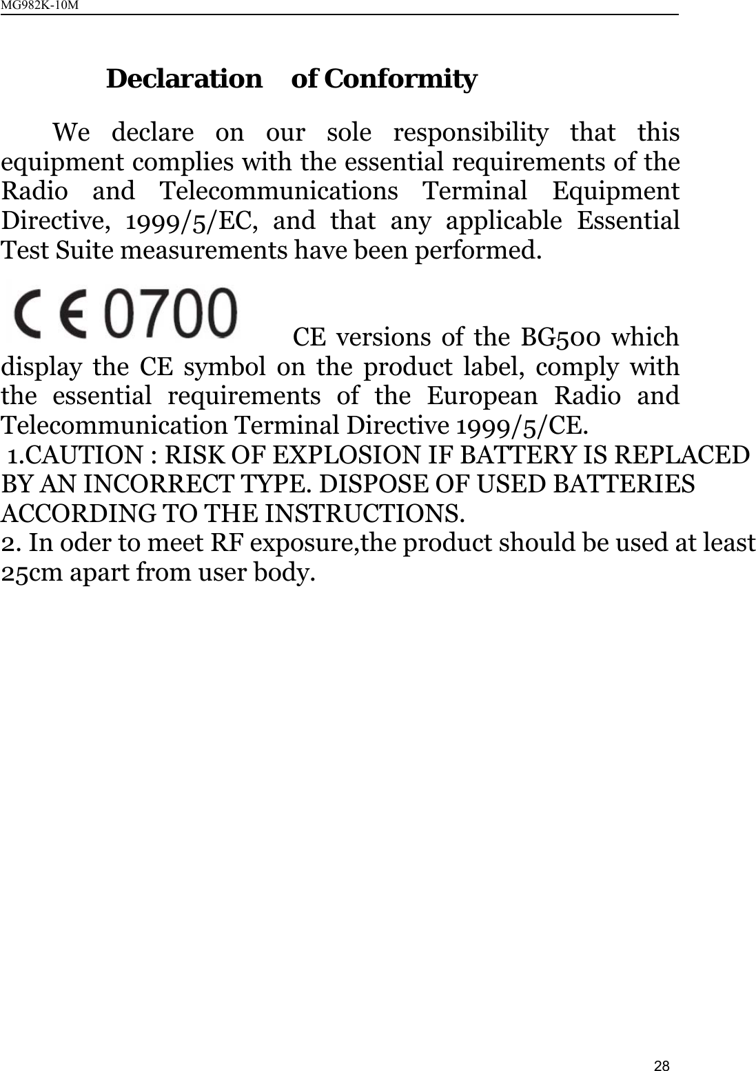 MG982K-10M28Declaration of ConformityWe declare on our sole responsibility that thisequipment complies with the essential requirements of theRadio and Telecommunications Terminal EquipmentDirective, 1999/5/EC, and that any applicable EssentialTest Suite measurements have been performed.CE versions of the BG500 whichdisplay the CE symbol on the product label, comply withthe essential requirements of the European Radio andTelecommunication Terminal Directive 1999/5/CE. 1.CAUTION : RISK OF EXPLOSION IF BATTERY IS REPLACED BY AN INCORRECT TYPE. DISPOSE OF USED BATTERIES ACCORDING TO THE INSTRUCTIONS.2. In oder to meet RF exposure,the product should be used at least 25cm apart from user body.  