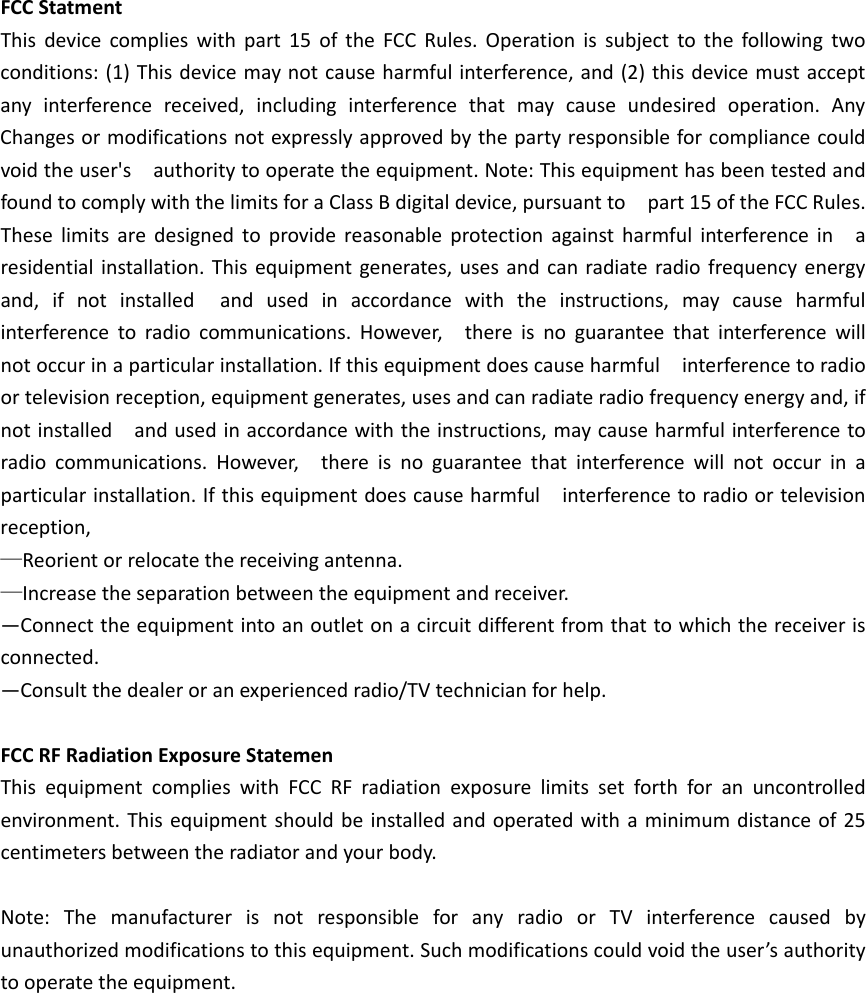 FCCStatmentThisdevicecomplieswithpart15oftheFCCRules.Operationissubjecttothefollowingtwoconditions:(1)Thisdevicemaynotcauseharmfulinterference,and(2)thisdevicemustacceptanyinterferencereceived,includinginterferencethatmaycauseundesiredoperation.AnyChangesormodificationsnotexpresslyapprovedbythepartyresponsibleforcompliancecouldvoidtheuser&apos;sauthoritytooperatetheequipment.Note:ThisequipmenthasbeentestedandfoundtocomplywiththelimitsforaClassBdigitaldevice,pursuanttopart15oftheFCCRules.Theselimitsaredesignedtoprovidereasonableprotectionagainstharmfulinterferenceinaresidentialinstallation.Thisequipmentgenerates,usesandcanradiateradiofrequencyenergyand,ifnotinstalledandusedinaccordancewiththeinstructions,maycauseharmfulinterferencetoradiocommunications.However,thereisnoguaranteethatinterferencewillnotoccurinaparticularinstallation.Ifthisequipmentdoescauseharmfulinterferencetoradioortelevisionreception,equipmentgenerates,usesandcanradiateradiofrequencyenergyand,ifnotinstalledandusedinaccordancewiththeinstructions,maycauseharmfulinterferencetoradiocommunications.However,thereisnoguaranteethatinterferencewillnotoccurinaparticularinstallation.Ifthisequipmentdoescauseharmfulinterferencetoradioortelevisionreception,—Reorientorrelocatethereceivingantenna.—Increasetheseparationbetweentheequipmentandreceiver.—Connecttheequipmentintoanoutletonacircuitdifferentfromthattowhichthereceiverisconnected.—Consultthedealeroranexperiencedradio/TVtechnicianforhelp.FCCRFRadiationExposureStatemenThisequipmentcomplieswithFCCRFradiationexposurelimitssetforthforanuncontrolledenvironment.Thisequipmentshouldbeinstalledandoperatedwithaminimumdistanceof25centimetersbetweentheradiatorandyourbody.Note:ThemanufacturerisnotresponsibleforanyradioorTVinterferencecausedbyunauthorizedmodificationstothisequipment.Suchmodificationscouldvoidtheuser’sauthoritytooperatetheequipment.