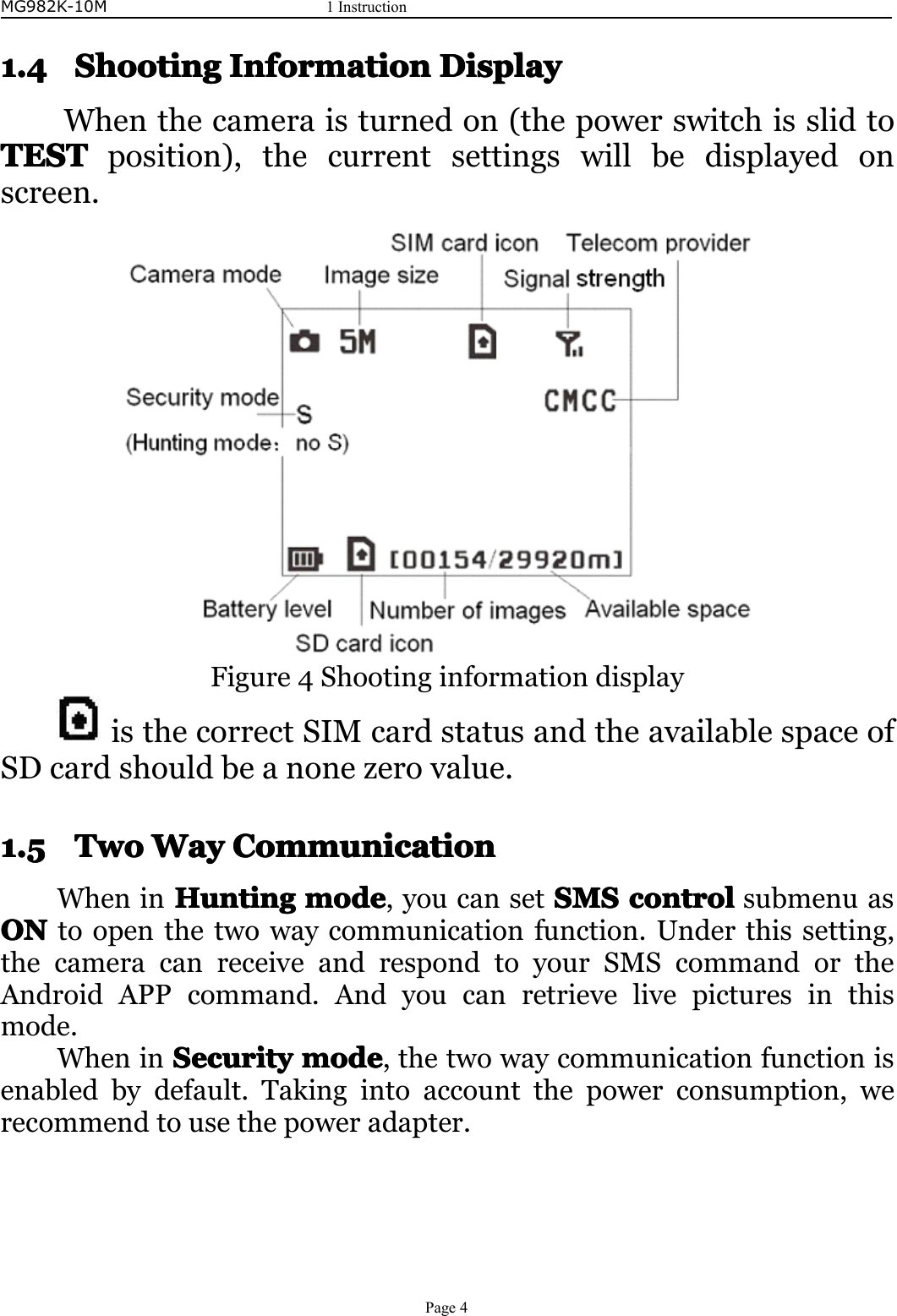 MG982K-10M1InstructionPage41.41.41.41.4ShootingS hootingShootingShootingInformationI nformationInformationInformationDisplayD isplayDisplayDisplayWhenthecameraisturnedon(thepowerswitchisslidtoTESTTESTTESTTESTposition),thecurrentsettingswillbedisplayedonscreen.Figure4ShootinginformationdisplayisthecorrectSIMcardstatusandtheavailablespaceofSDcardshouldbeanonezerovalue.1.51.51.51.5TwoT woTwoTwoWayW ayWayWayCCCCommunicationo mmunicationommunicationommunicationWheninHuntingHuntingHuntingHuntingmodem odemodemode,youcansetSMSS MSSMSSMScontrolc ontrolcontrolcontrolsubmenuasONONONONtoopenthetwowaycommunicationfunction.Underthissetting,thecameracanreceiveandrespondtoyourSMScommandortheAndroidAPPcommand.Andyoucanretrievelivepicturesinthismode.WheninSecurityS ecuritySecuritySecuritymodem odemodemode,thetwowaycommunicationfunctionisenabledbydefault.Takingintoaccountthepowerconsumption,werecommendtousethepoweradapter.