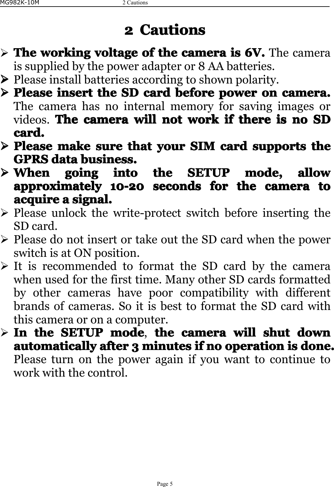 MG982K-10M2CautionsPage52222CautionsCautionsCautionsCautions�TheTheTheTheworkingw orkingworkingworkingvoltagevo ltagevoltagevoltageofo fofofthet hethethecamerac ameracameracameraisi sisis6V.6 V.6V.6V.Thecameraissuppliedbythepoweradapteror8AAbatteries.����Pleaseinstallbatteriesaccordingtoshownpolarity.����PleasePleasePleasePleaseinserti nsertinsertinsertthet hethetheSDS DSDSDcardc ardcardcardbeforeb eforebeforebeforepowerp owerpowerpowerono nononcamera.c amera.camera.camera.Thecamerahasnointernalmemoryforsavingimagesorvideos.TheTheTheThecamerac ameracameracamerawillw illwillwillnotn otnotnotworkw orkworkworkifi fififtheret heretherethereisi sisisnon ononoSDS DSDSDcard.card.card.card.����PleasePleasePleasePleasemakem akemakemakesuresu resuresurethatt hatthatthatyoury ouryouryourSIMS IMSIMSIMcardc ardcardcardsupportssu pportssupportssupportsthet hethetheGPRSGPRSGPRSGPRSdatad atadatadatabusiness.b usiness.business.business.����WhenWhenWhenWhengoingg oinggoinggoingintoi ntointointothet hethetheSETUPS ETUPSETUPSETUPmode,m ode,mode,mode,allowa llowallowallowapproximatelyapproximatelyapproximatelyapproximately10-201 0-2010-2010-20secondsse condssecondssecondsforfo rforforthet hethethecamerac ameracameracameratot ototoacquireacquireacquireacquireaaaasignal.si gnal.signal.signal.�Pleaseunlockthewrite-protectswitchbeforeinsertingtheSDcard.�PleasedonotinsertortakeouttheSDcardwhenthepowerswitchisatONposition.�ItisrecommendedtoformattheSDcardbythecamerawhenusedforthefirsttime.ManyotherSDcardsformattedbyothercamerashavepoorcompatibilitywithdifferentbrandsofcameras.SoitisbesttoformattheSDcardwiththiscameraoronacomputer.�InInInInthet hethetheSETUPS ETUPSETUPSETUPmodem odemodemode,thet hethethecamerac ameracameracamerawillw illwillwillshutshu tshutshutdownd owndowndownautomaticallyautomaticallyautomaticallyautomaticallyaftera fterafterafter3333minutesm inutesminutesminutesifi fififnon ononooperationo perationoperationoperationisi sisisdone.d one.done.done.Pleaseturnonthepoweragainifyouwanttocontinuetoworkwiththecontrol.