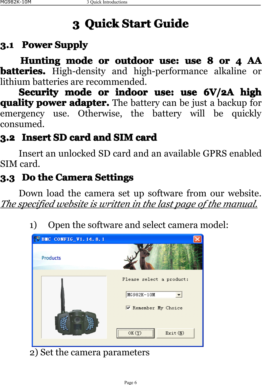 MG982K-10M3QuickIntroductionsPage63333QuickQuickQuickQuickStartS tartStartStartGuideG uideGuideGuide3.13.13.13.1PowerP owerPowerPowerSupplyS upplySupplySupplyHuntingHuntingHuntingHuntingmodem odemodemodeoro rororoutdooro utdooroutdooroutdooruse:u se:use:use:uuuusesesese8888oro roror4444AAA AAAAAbatteries.batteries.batteries.batteries.High-densityandhigh-performancealkalineorlithiumbatteriesarerecommended.SecurityS ecuritySecuritySecuritymodem odemodemodeoro rororindoori ndoorindoorindooruse:u se:use:use:useu seuseuse6V/2A6 V/2A6V/2A6V/2Ahighhi ghhighhighqualityqualityqualityqualitypowerp owerpowerpoweradapter.a dapter.adapter.adapter.Thebatterycanbejustabackupforemergencyuse.Otherwise,thebatterywillbequicklyconsumed.3.23.23.23.2InsertI nsertInsertInsertSDS DSDSDcardc ardcardcardanda ndandandSIMS IMSIMSIMcardc ardcardcardInsertanunlockedSDcardandanavailableGPRSenabledSIMcard.3.33.33.33.3DoD oDoDothet hethetheCameraC ameraCameraCameraSettingsS ettingsSettingsSettingsDownloadthecamerasetupsoftwarefromourwebsite.Thespecifiedwebsiteiswritteninthelastpageofthemanual.1)Openthesoftwareandselectcameramodel:2)Setthecameraparameters