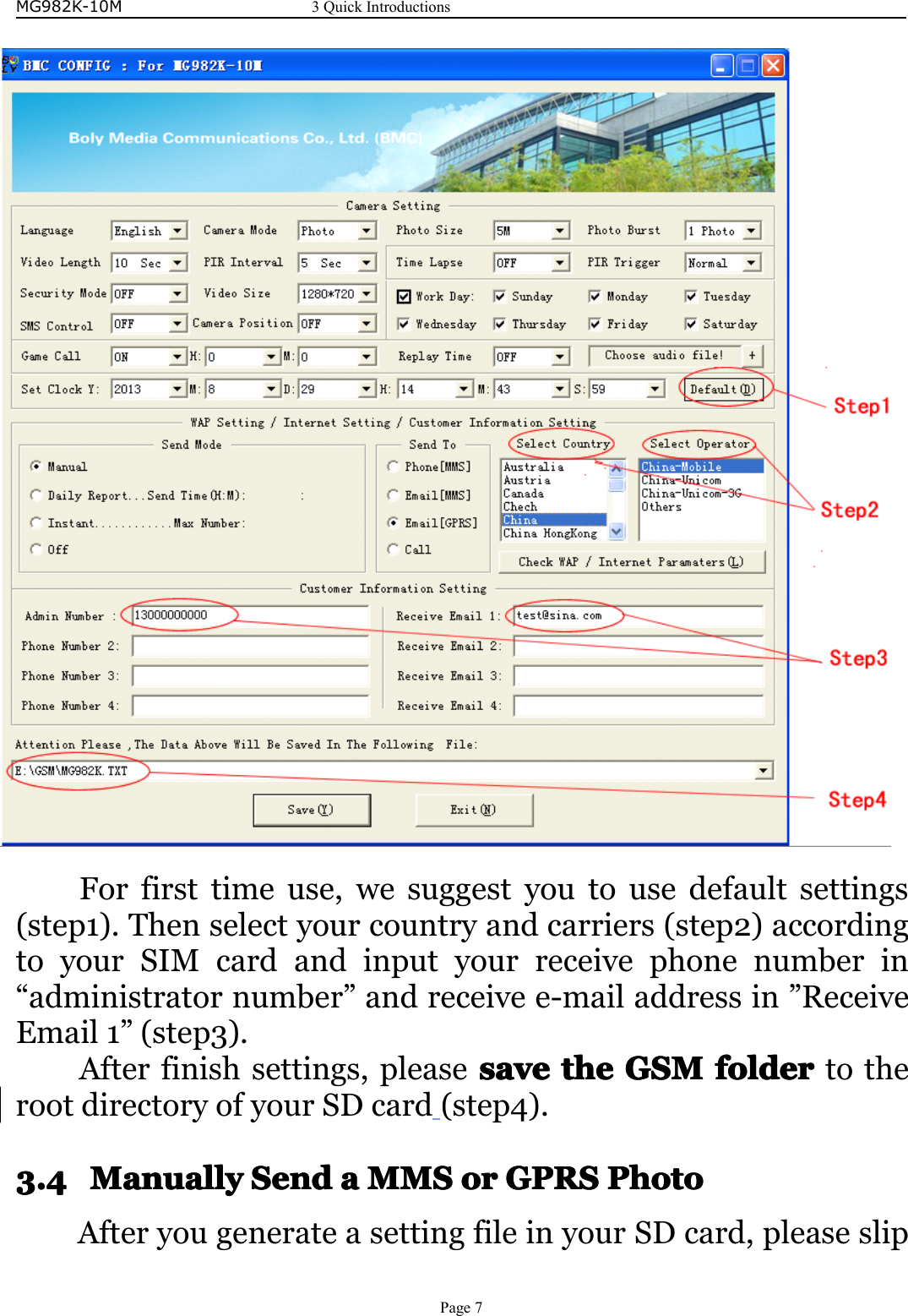 MG982K-10M3QuickIntroductionsPage7Forfirsttimeuse,wesuggestyoutousedefaultsettings(step1).Thenselectyourcountryandcarriers(step2)accordingtoyourSIMcardandinputyourreceivephonenumberin“administratornumber”andreceivee-mailaddressin”ReceiveEmail1”(step3).Afterfinishsettings,pleasesavesa vesavesavethet hethetheGSMGS MGSMGSMfolderfo lderfolderfoldertotherootdirectoryofyourSDcard(step4).3.43.43.43.4ManuallyM anuallyManuallyManuallySendS endSendSendaaaaMMSM MSMMSMMSoro rororGPRSGP RSGPRSGPRSPhotoP hotoPhotoPhotoAfteryougenerateasettingfileinyourSDcard,pleaseslip