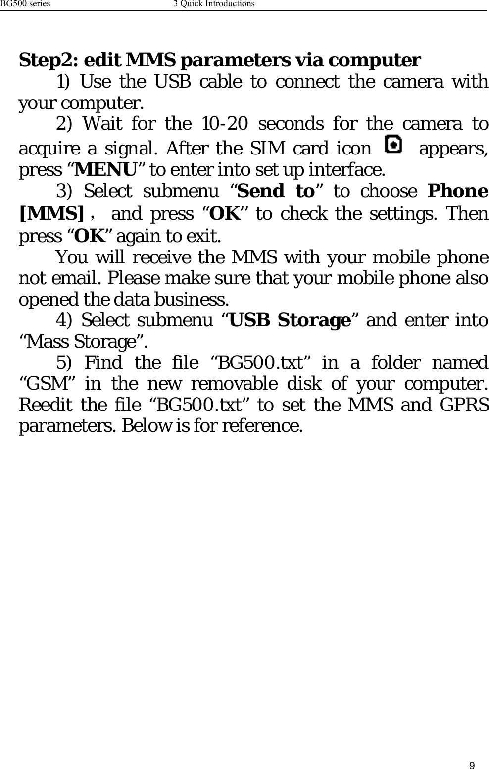 BG500 series 3 Quick Introductions9Step2: edit MMS parameters via computer1) Use the USB cable to connect the camera withyour computer.2) Wait for the 10-20 seconds for the camera toacquire a signal. After the SIM card icon appears,press “MENU” to enter into set up interface.3) Select submenu “Send to” to choose Phone[MMS] ，and press “OK’’ to check the settings. Thenpress “OK” again to exit.You will receive the MMS with your mobile phonenotemail.Pleasemakesurethatyourmobilephonealsoopened the data business.4) Select submenu “USB Storage” and enter into“Mass Storage”.5) Find the file “BG500.txt” in a folder named“GSM” in the new removable disk of your computer.Reedit the file “BG500.txt” to set the MMS and GPRSparameters. Below is for reference.