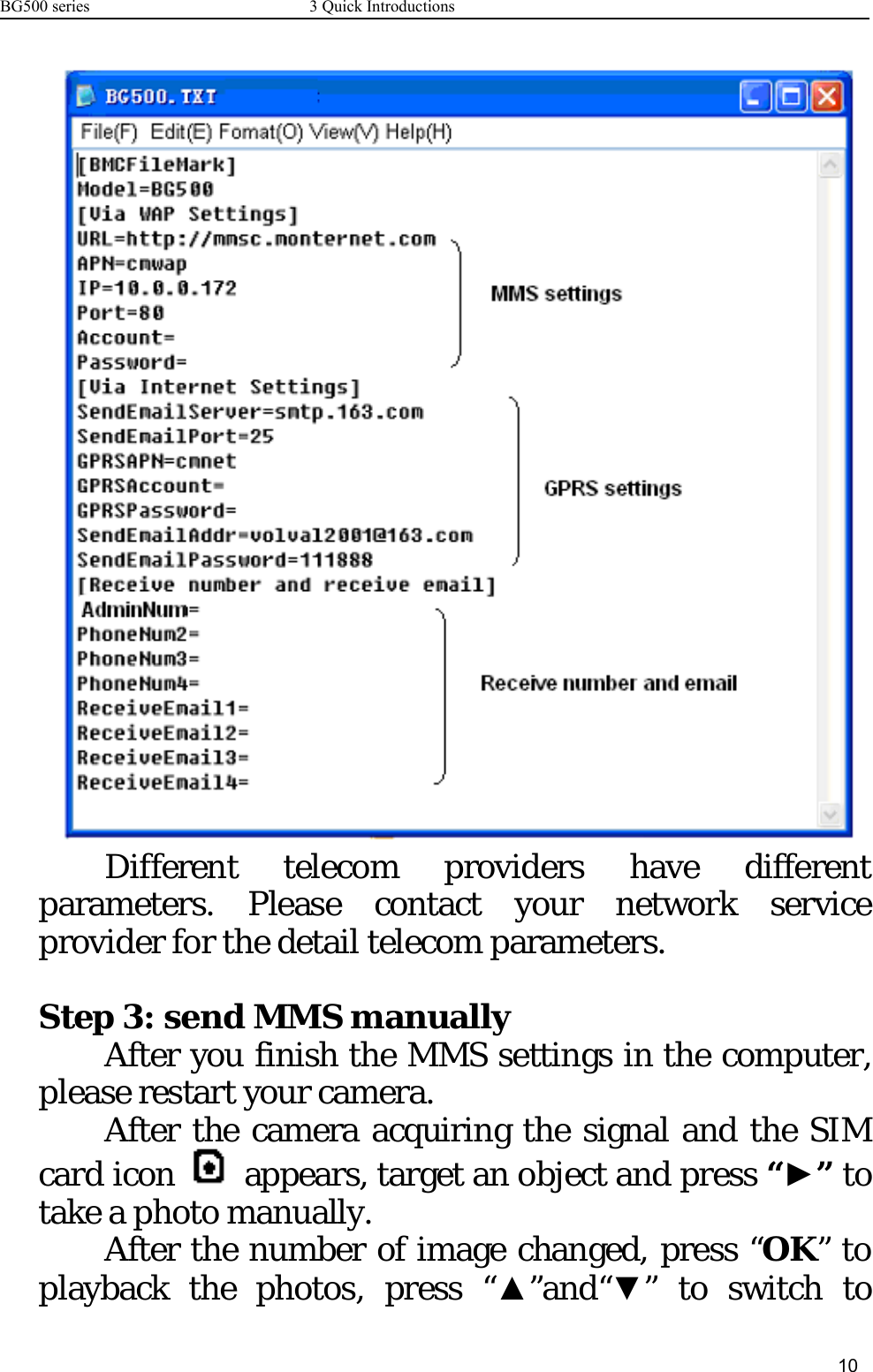 BG500 series 3 Quick Introductions10Different telecom providers have differentparameters. Please contact your network serviceprovider for the detail telecom parameters.Step 3: send MMS manuallyAfter you finish the MMS settings in the computer,please restart your camera.After the camera acquiring the signal and the SIMcard icon appears, target an object and press “►”totake a photo manually.After the number of image changed, press “OK”toplayback the photos, press “▲”and“▼”toswitchto