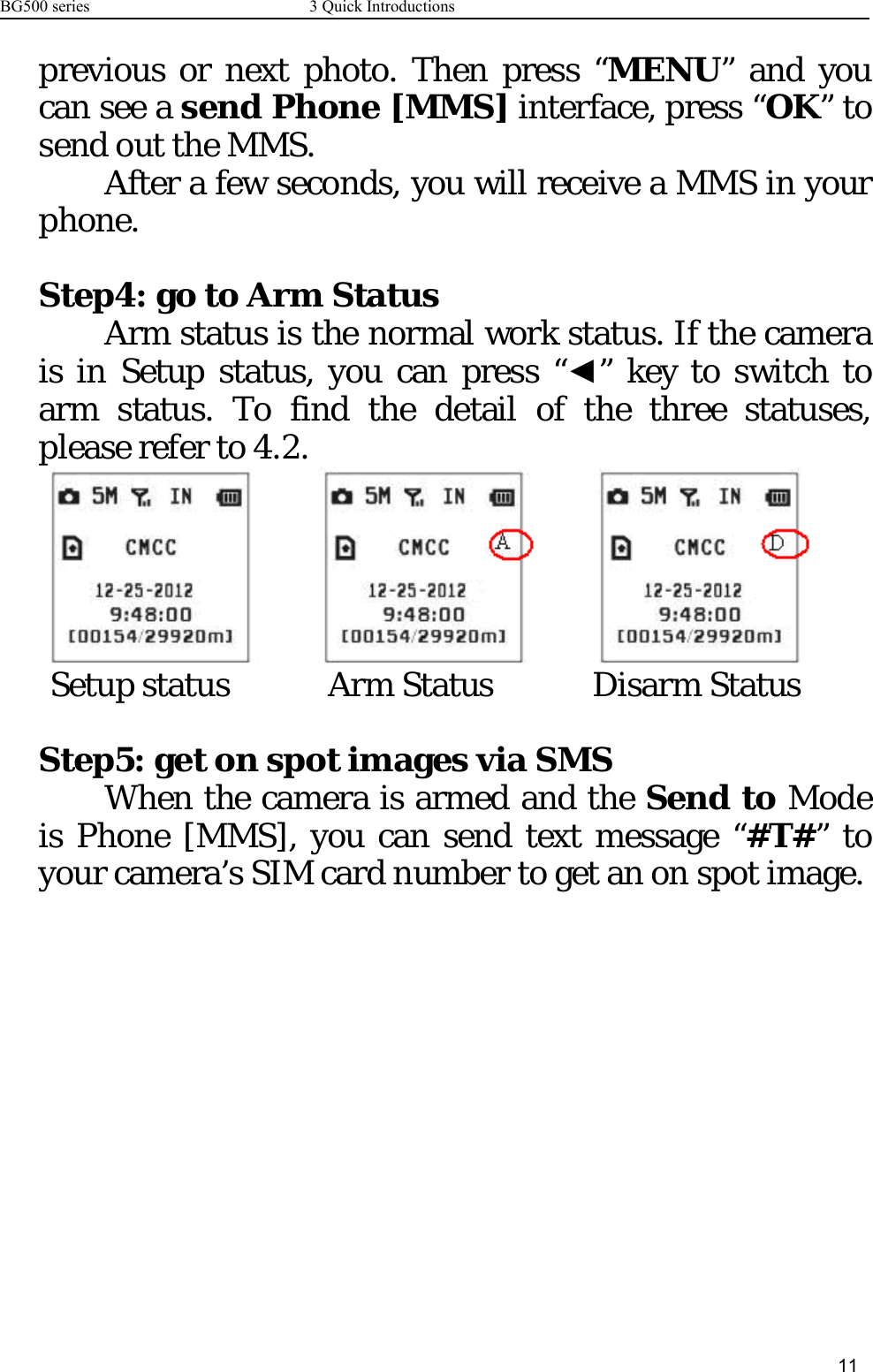 BG500 series 3 Quick Introductions11previous or next photo. Then press “MENU”andyoucan see a send Phone [MMS] interface, press “OK”tosend out the MMS.After a few seconds, you will receive a MMS in yourphone.Step4: go to Arm StatusArm status is the normal work status. If the camerais in Setup status, you can press “◄” key to switch toarm status. To find the detail of the three statuses,please refer to 4.2.Setup status Arm Status Disarm StatusStep5: get on spot images via SMSWhen the camera is armed and the Send to Modeis Phone [MMS], you can send text message “#T#”toyour camera’s SIM card number to get an on spot image.