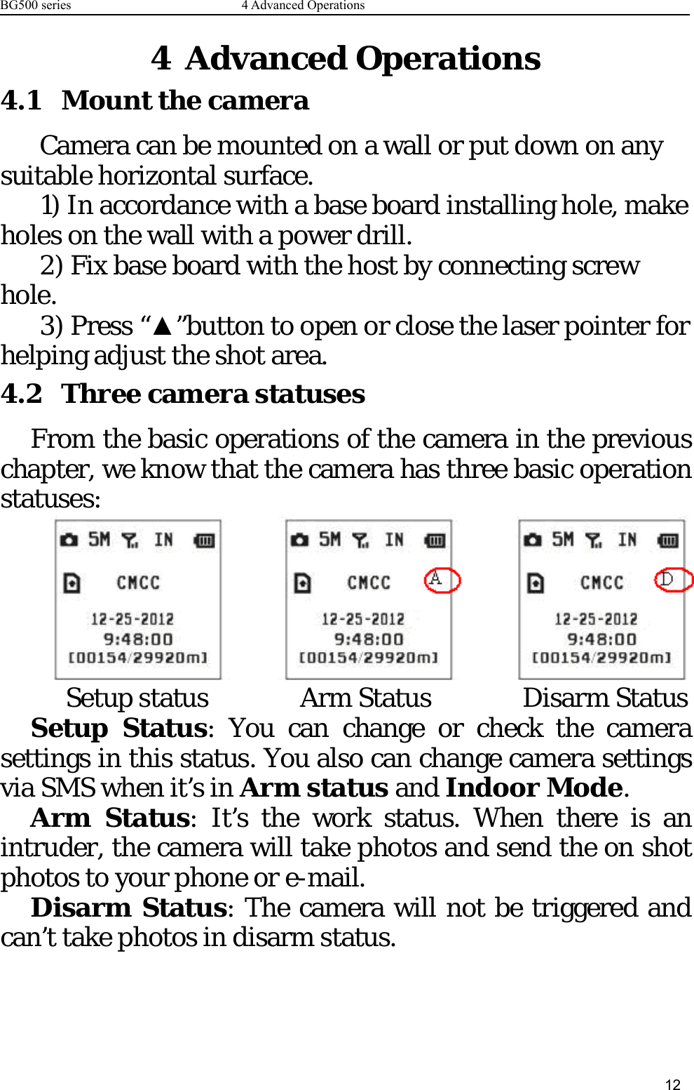 BG500 series 4 Advanced Operations124 Advanced Operations4.1 Mount the cameraCamera can be mounted on a wall or put down on anysuitable horizontal surface.1) In accordance with a base board installing hole, makeholes on the wall with a power drill.2) Fix base board with the host by connecting screwhole.3) Press “▲”button to open or close the laser pointer forhelping adjust the shot area.4.2 Three camera statusesFrom the basic operations of the camera in the previouschapter, we know that the camera has three basic operationstatuses:Setup status Arm Status Disarm StatusSetup Status: You can change or check the camerasettings in this status. You also can change camera settingsvia SMS when it’s in Arm status and Indoor Mode.Arm Status: It’s the work status. When there is anintruder, the camera will take photos and send the on shotphotos to your phone or e-mail.Disarm Status: The camera will not be triggered andcan’t take photos in disarm status.