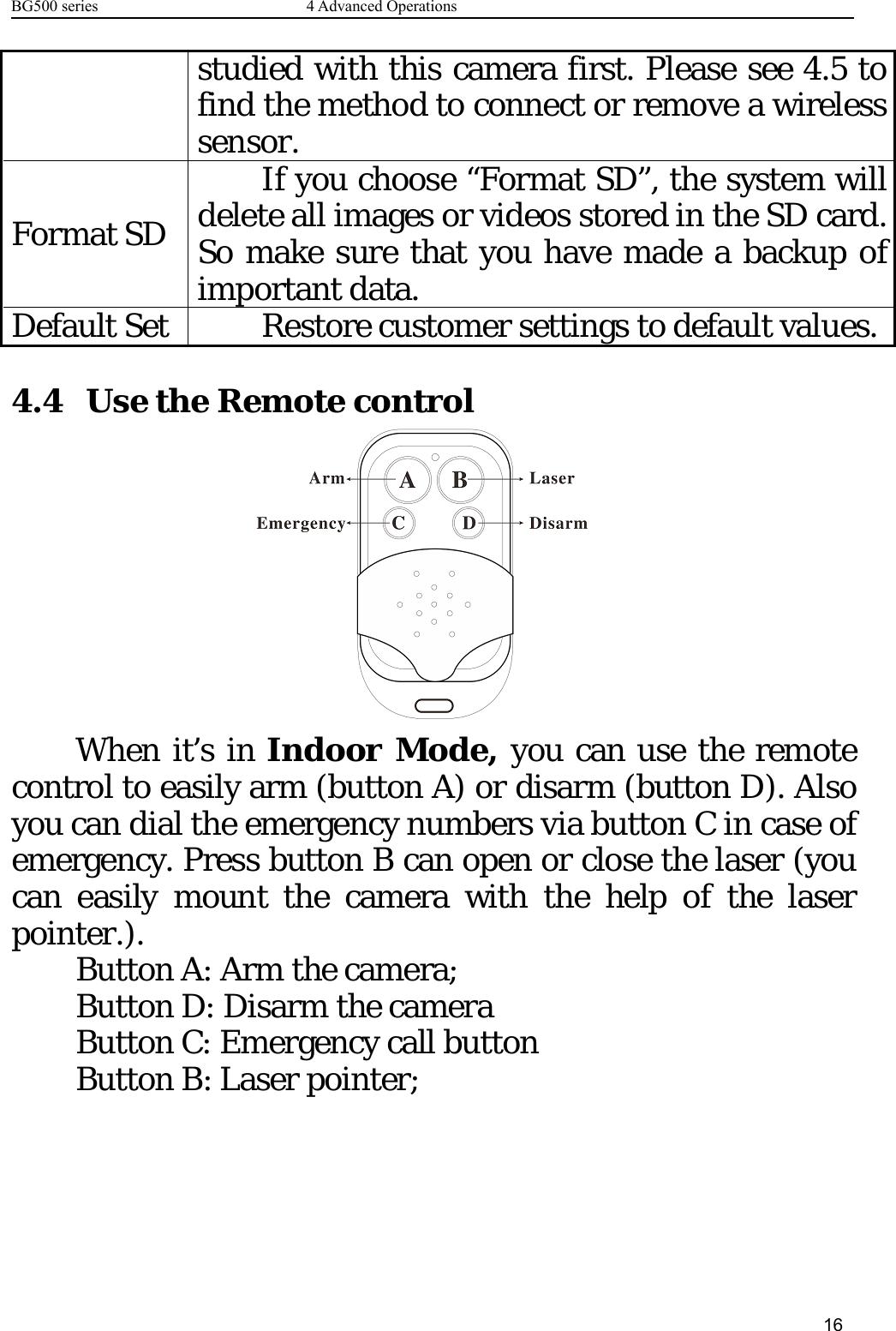 BG500 series 4 Advanced Operations16studied with this camera first. Please see 4.5 tofind the method to connect or remove a wirelesssensor.Format SDIfyouchoose“FormatSD”,thesystemwilldelete all images or videos stored in the SD card.So make sure that you have made a backup ofimportant data.Default Set Restore customer settings to default values.4.4 Use the Remote controlWhen it’s in Indoor Mode, you can use the remotecontrol to easily arm (button A) or disarm (button D). Alsoyou can dial the emergency numbers via button C in case ofemergency. Press button B can open or close the laser (youcan easily mount the camera with the help of the laserpointer.).Button A: Arm the camera;Button D: Disarm the cameraButton C: Emergency call buttonButton B: Laser pointer;