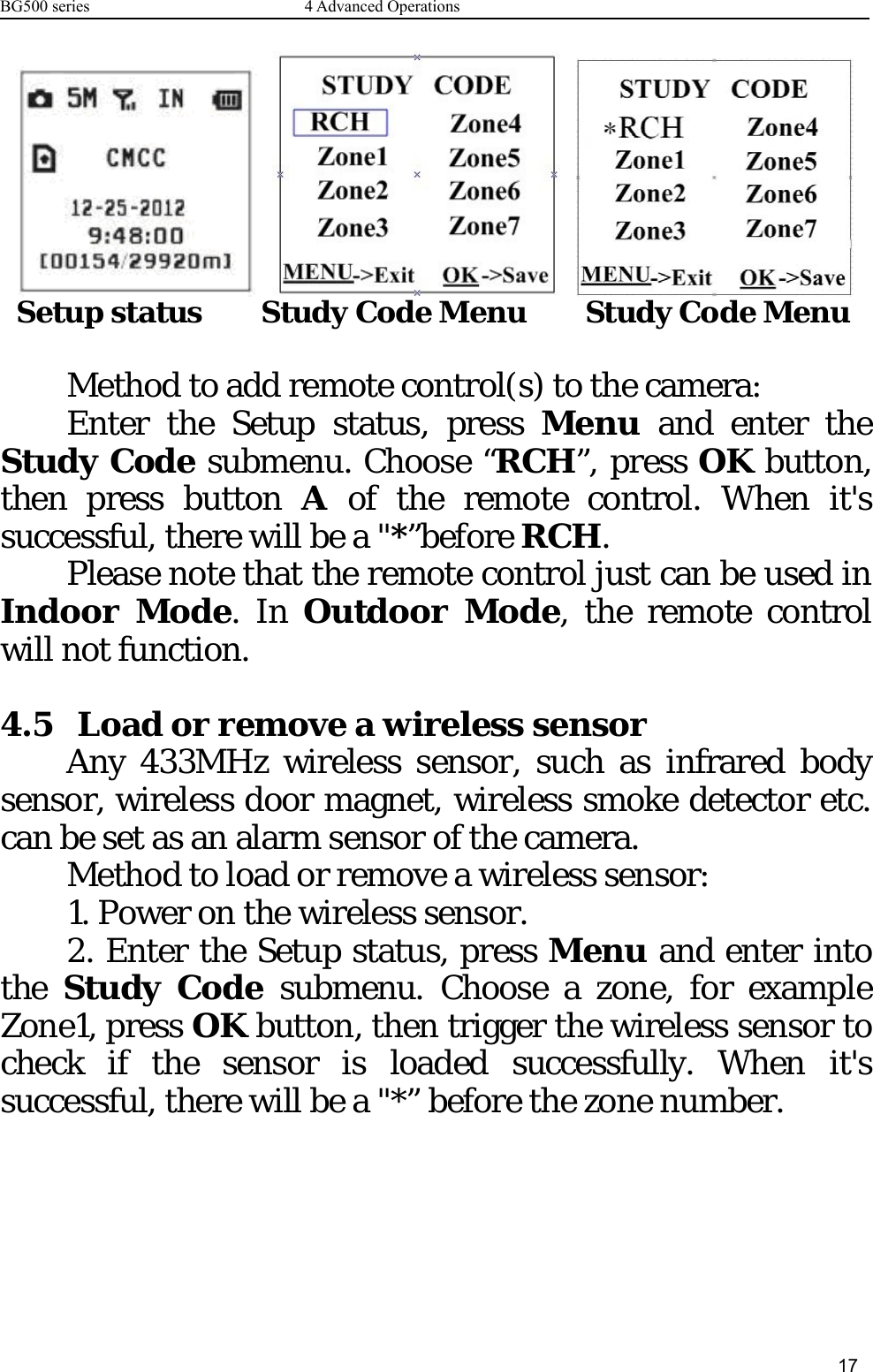 BG500 series 4 Advanced Operations17Setup status Study Code Menu Study Code MenuMethod to add remote control(s) to the camera:Enter the Setup status, press Menu and enter theStudy Code submenu. Choose “RCH”, press OK button,then press button Aof the remote control. When it&apos;ssuccessful, there will be a &quot;*”before RCH.Please note that the remote control just can be used inIndoor Mode.InOutdoor Mode, the remote controlwill not function.4.5 Load or remove a wireless sensorAny 433MHz wireless sensor, such as infrared bodysensor, wireless door magnet, wireless smoke detector etc.can be set as an alarm sensor of the camera.Method to load or remove a wireless sensor:1. Power on the wireless sensor.2. Enter the Setup status, press Menu and enter intothe Study Code submenu. Choose a zone, for exampleZone1, press OK button, then trigger the wireless sensor tocheck if the sensor is loaded successfully. When it&apos;ssuccessful, there will be a &quot;*” before the zone number.