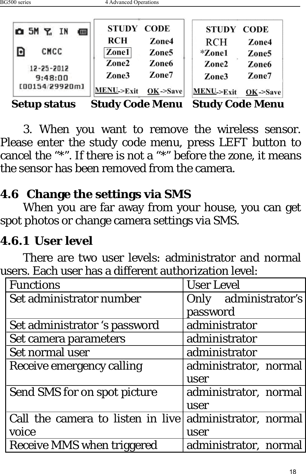 BG500 series 4 Advanced Operations18Setup status Study Code Menu Study Code Menu3. When you want to remove the wireless sensor.Please enter the study code menu, press LEFT button tocancel the “*”. If there is not a “*” before the zone, it meansthe sensor has been removed from the camera.4.6 Change the settings via SMSWhen you are far away from your house, you can getspot photos or change camera settings via SMS.4.6.1 User levelThere are two user levels: administrator and normalusers. Each user has a different authorization level:Functions User LevelSet administrator number Only administrator’spasswordSet administrator ‘s password administratorSet camera parameters administratorSet normal user administratorReceive emergency calling administrator, normaluserSend SMS for on spot picture administrator, normaluserCallthecameratolisteninlivevoice administrator, normaluserReceive MMS when triggered administrator, normal