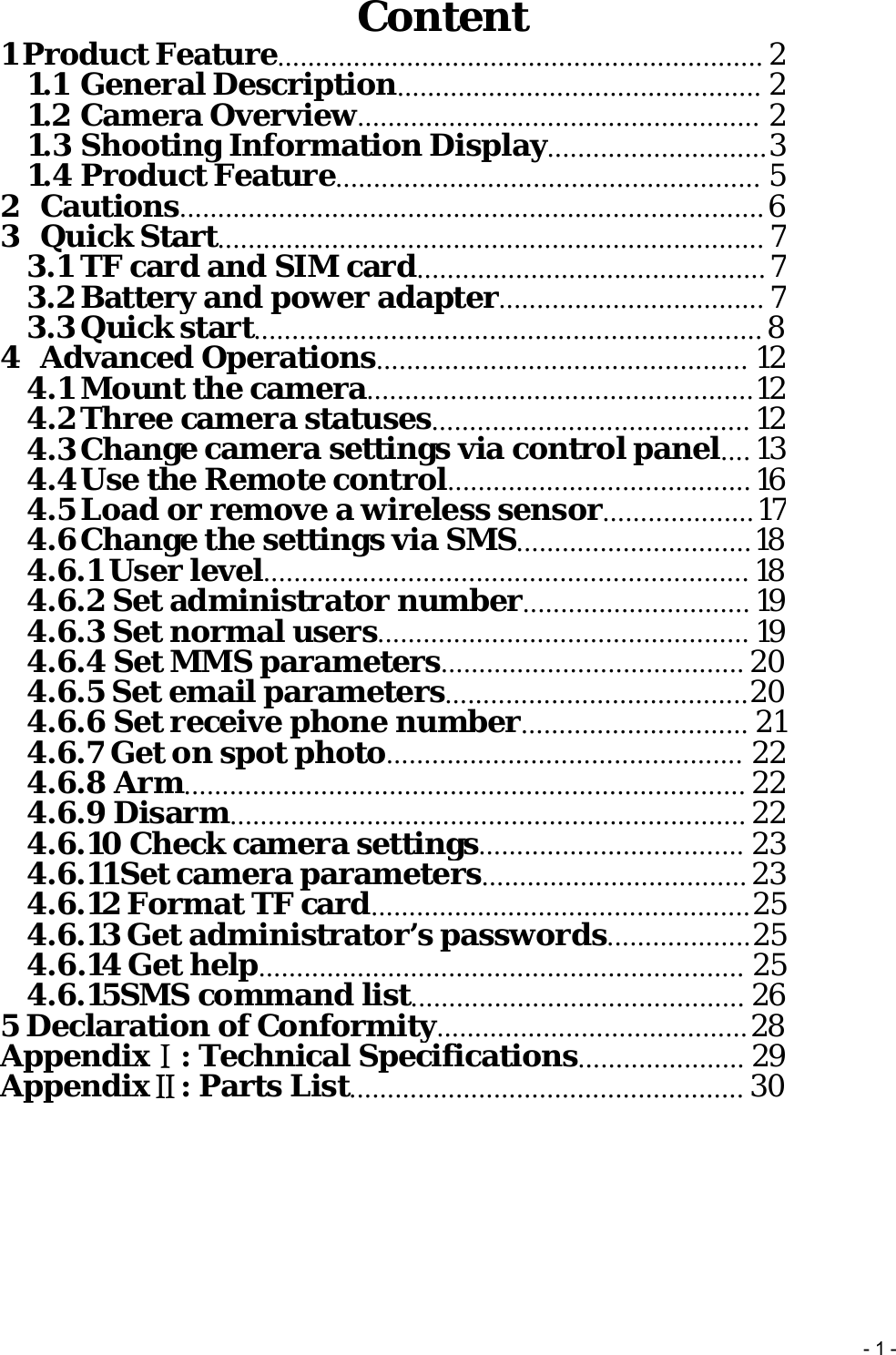 -1-Content1 Product Feature................................................................ 21.1 General Description................................................ 21.2 Camera Overview..................................................... 21.3 ShootingInformation Display.............................31.4 Product Feature........................................................ 52Cautions............................................................................. 63Quick Start........................................................................73.1 TF card and SIM card..............................................73.2Batteryandpower adapter...................................73.3Quick start................................................................... 84Advanced Operations................................................. 124.1 Mount the camera...................................................124.2Three camera statuses.......................................... 124.3Change camera settings via controlpanel.... 134.4UsetheRemotecontrol........................................ 164.5Load or remove a wireless sensor....................174.6Change the settings via SMS...............................184.6.1 User level................................................................ 184.6.2 Set administrator number.............................. 194.6.3 Set normal users................................................. 194.6.4 Set MMSparameters........................................ 204.6.5 Set emailparameters........................................204.6.6 Set receivephone number.............................. 214.6.7Get on spotphoto............................................... 224.6.8Arm.......................................................................... 224.6.9 Disarm.................................................................... 224.6.10 Check camera settings................................... 234.6.11Set cameraparameters................................... 234.6.12 Format TF card..................................................254.6.13 Get administrator’spasswords...................254.6.14 Get help................................................................ 254.6.15SMS commandlist............................................ 265 Declaration of Conformity.........................................28AppendixⅠ:TechnicalSpecifications...................... 29AppendixⅡ: Parts List.................................................... 30