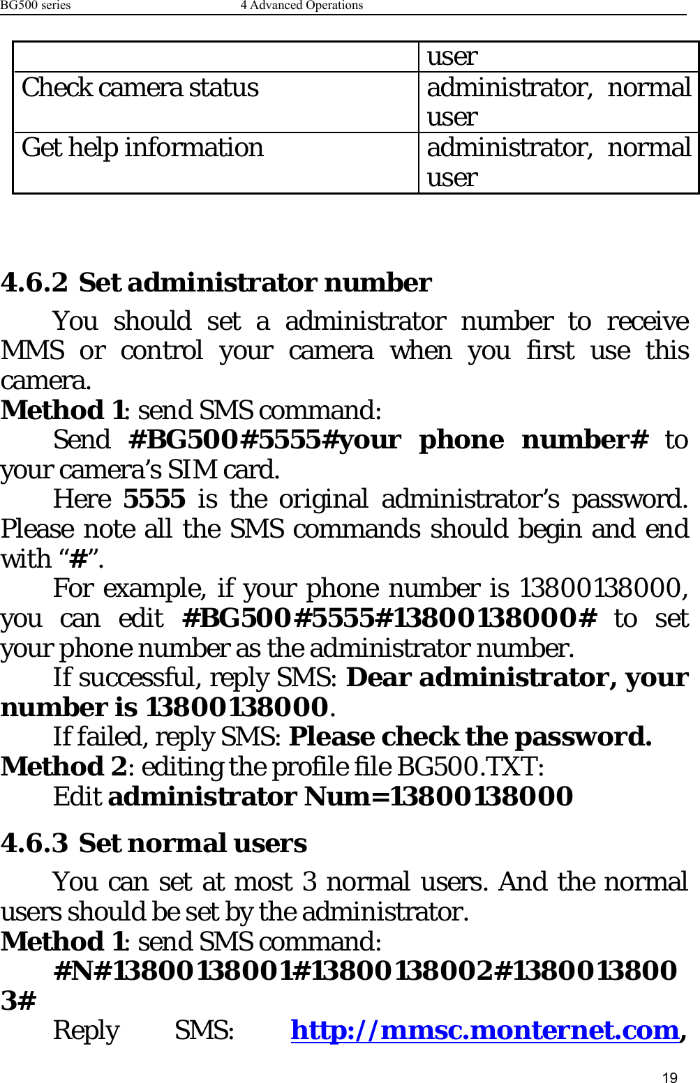 BG500 series 4 Advanced Operations19userCheck camera status administrator, normaluserGet help information administrator, normaluser4.6.2 Set administrator numberYou should set a administrator number to receiveMMS or control your camera when you first use thiscamera.Method 1: send SMS command:Send #BG500#5555#your phone number# toyour camera’s SIM card.Here 5555 is the original administrator’s password.Please note all the SMS commands should begin and endwith “#”.For example, if your phone number is 13800138000,you can edit #BG500#5555#13800138000# to setyour phone number as the administrator number.If successful, reply SMS: Dear administrator, yournumber is 13800138000.If failed, reply SMS: Please check the password.Method 2: editing the profile file BG500.TXT:Edit administrator Num=138001380004.6.3 Set normal usersYoucansetatmost3normalusers.Andthenormalusers should be set by the administrator.Method 1: send SMS command:#N#13800138001#13800138002#13800138003# Reply SMS: http://mmsc.monternet.com,