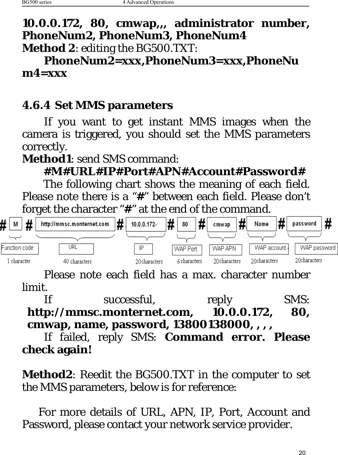 BG500 series 4 Advanced Operations2010.0.0.172, 80, cmwap,,, administrator number,PhoneNum2, PhoneNum3, PhoneNum4Method 2: editing the BG500.TXT:PhoneNum2=xxx,PhoneNum3=xxx,PhoneNum4=xxx4.6.4 Set MMS parametersIf you want to get instant MMS images when thecamera is triggered, you should set the MMS parameterscorrectly.Method1: send SMS command:#M#URL#IP#Port#APN#Account#Password#The following chart shows the meaning of each field.Please note there is a “#” between each field. Please don’tforget the character “#” at the end of the command.Please note each field has a max. character numberlimit.If successful, reply SMS:http://mmsc.monternet.com, 10.0.0.172, 80,cmwap, name, password, 13800138000, , , ,If failed, reply SMS: Command error. Pleasecheck again!Method2: Reedit the BG500.TXT in the computer to setthe MMS parameters, below is for reference:For more details of URL, APN, IP, Port, Account andPassword, please contact your network service provider.