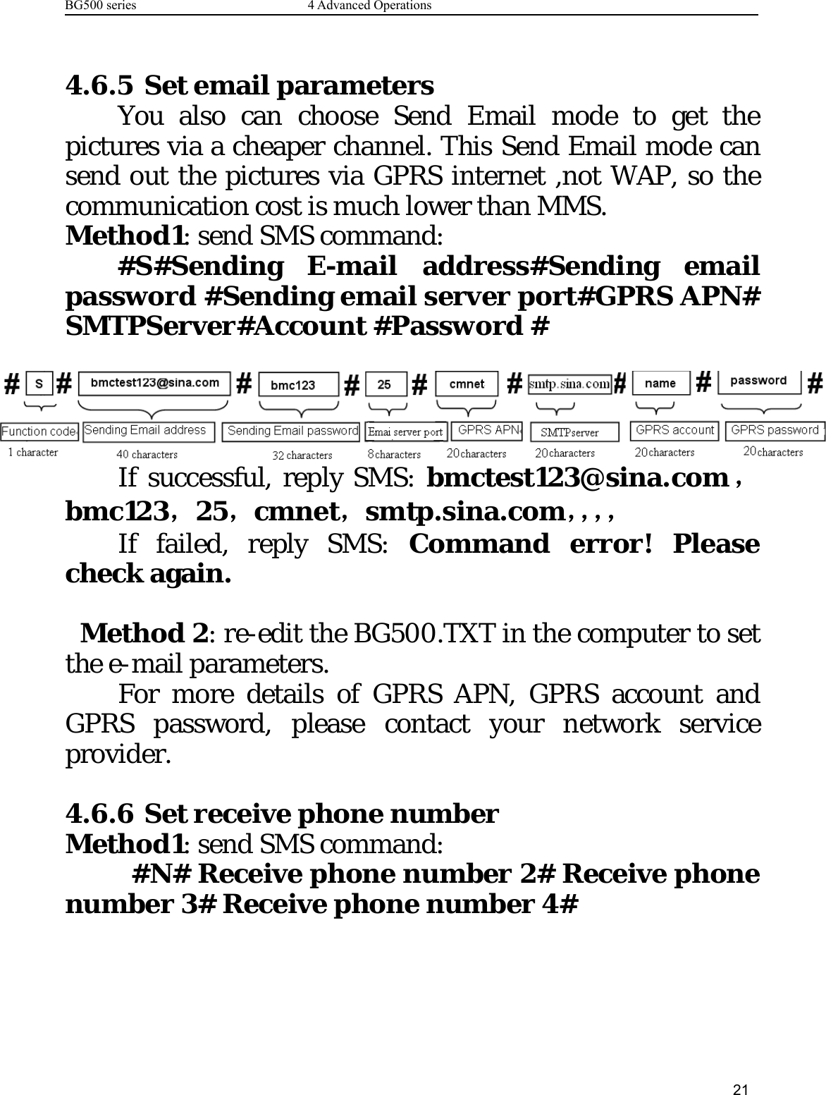 BG500 series 4 Advanced Operations214.6.5 Set email parametersYou also can choose Send Email mode to get thepictures via a cheaper channel. This Send Email mode cansend out the pictures via GPRS internet ,not WAP, so thecommunication cost is much lower than MMS.Method1: send SMS command:#S#Sending E-mail address#Sending emailpassword #Sending email server port#GPRS APN#SMTPServer#Account #Password #If successful, reply SMS: bmctest123@sina.com，bmc123，25，cmnet，smtp.sina.com，，，，If failed, reply SMS: Command error! Pleasecheck again.Method 2: re-edit the BG500.TXT in the computer to setthe e-mail parameters.For more details of GPRS APN, GPRS account andGPRS password, please contact your network serviceprovider.4.6.6 Set receive phone numberMethod1: send SMS command:#N# Receive phone number 2# Receive phonenumber 3# Receive phone number 4#