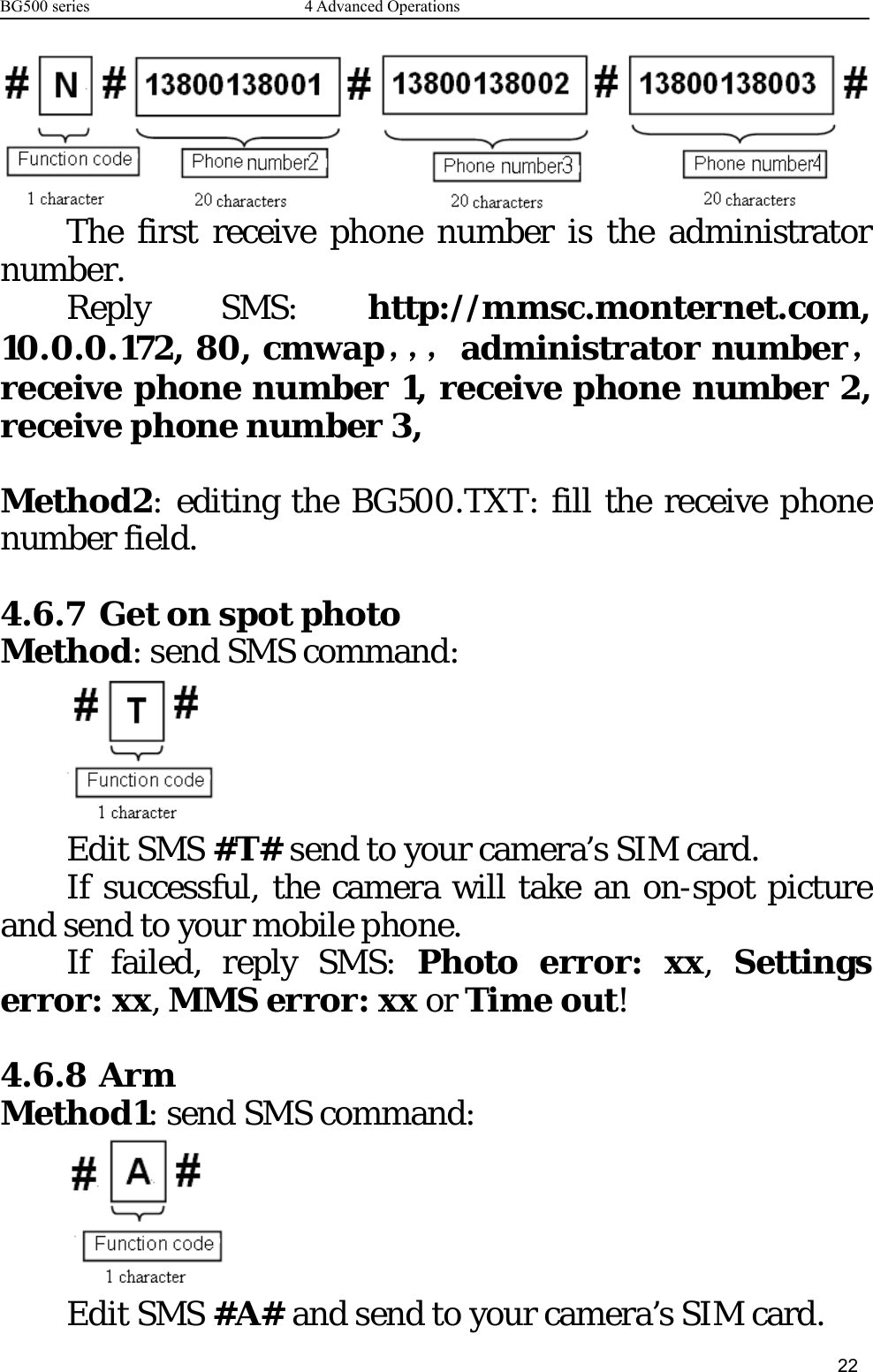 BG500 series 4 Advanced Operations22The first receive phone number is the administratornumber.Reply SMS: http://mmsc.monternet.com,10.0.0.172, 80, cmwap，，，administrator number，receive phone number 1, receive phone number 2,receive phone number 3,Method2: editing the BG500.TXT: fill the receive phonenumber field.4.6.7 Get on spot photoMethod: send SMS command:Edit SMS #T# send to your camera’s SIM card.If successful, the camera will take an on-spot pictureand send to your mobile phone.If failed, reply SMS: Photo error: xx,Settingserror: xx,MMS error: xx or Time out!4.6.8 ArmMethod1: send SMS command:Edit SMS #A# and send to your camera’s SIM card.