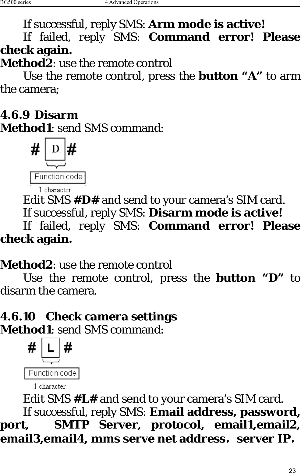 BG500 series 4 Advanced Operations23If successful, reply SMS: Arm mode is active!If failed, reply SMS: Command error! Pleasecheck again.Method2: use the remote controlUse the remote control, press the button “A” to armthe camera;4.6.9 DisarmMethod1: send SMS command:Edit SMS #D# and send to your camera’s SIM card.If successful, reply SMS: Disarm mode is active!If failed, reply SMS: Command error! Pleasecheck again.Method2: use the remote controlUse the remote control, press the button “D” todisarm the camera.4.6.10 Check camera settingsMethod1: send SMS command:Edit SMS #L# and send to your camera’s SIM card.If successful, reply SMS: Email address, password,port, SMTP Server, protocol, email1,email2,email3,email4, mms serve net address，server IP，