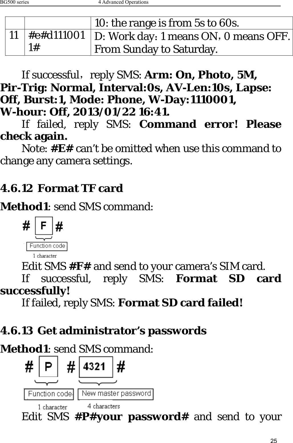 BG500 series 4 Advanced Operations2510: the range is from 5s to 60s.11 #e#d1110011# D: Work day：1 means ON，0 means OFF.From Sunday to Saturday.If successful，reply SMS: Arm: On, Photo, 5M,Pir-Trig: Normal, Interval:0s, AV-Len:10s, Lapse:Off, Burst:1, Mode: Phone, W-Day:1110001,W-hour: Off, 2013/01/22 16:41.If failed, reply SMS: Command error! Pleasecheck again.Note: #E# can’t be omitted when use this command tochange any camera settings.4.6.12 Format TF cardMethod1: send SMS command:Edit SMS #F# and send to your camera’s SIM card.If successful, reply SMS: Format SD cardsuccessfully!If failed, reply SMS: Format SD card failed!4.6.13 Get administrator’s passwordsMethod1: send SMS command:Edit SMS #P#your password# and send to your
