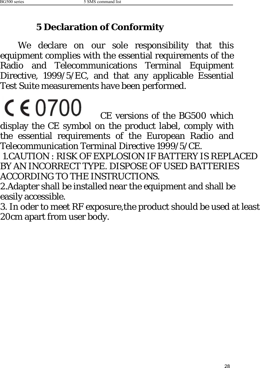 BG500 series 5 SMS command list285 Declaration of ConformityWe declare on our sole responsibility that thisequipment complies with the essential requirements of theRadio and Telecommunications Terminal EquipmentDirective, 1999/5/EC, and that any applicable EssentialTest Suite measurements have been performed.CE versions of the BG500 whichdisplay the CE symbol on the product label, comply withthe essential requirements of the European Radio andTelecommunication Terminal Directive 1999/5/CE. 1.CAUTION : RISK OF EXPLOSION IF BATTERY IS REPLACED BY AN INCORRECT TYPE. DISPOSE OF USED BATTERIES ACCORDING TO THE INSTRUCTIONS.2.Adapter shall be installed near the equipment and shall be easily accessible. 3. In oder to meet RF exposure,the product should be used at least 20cm apart from user body.  