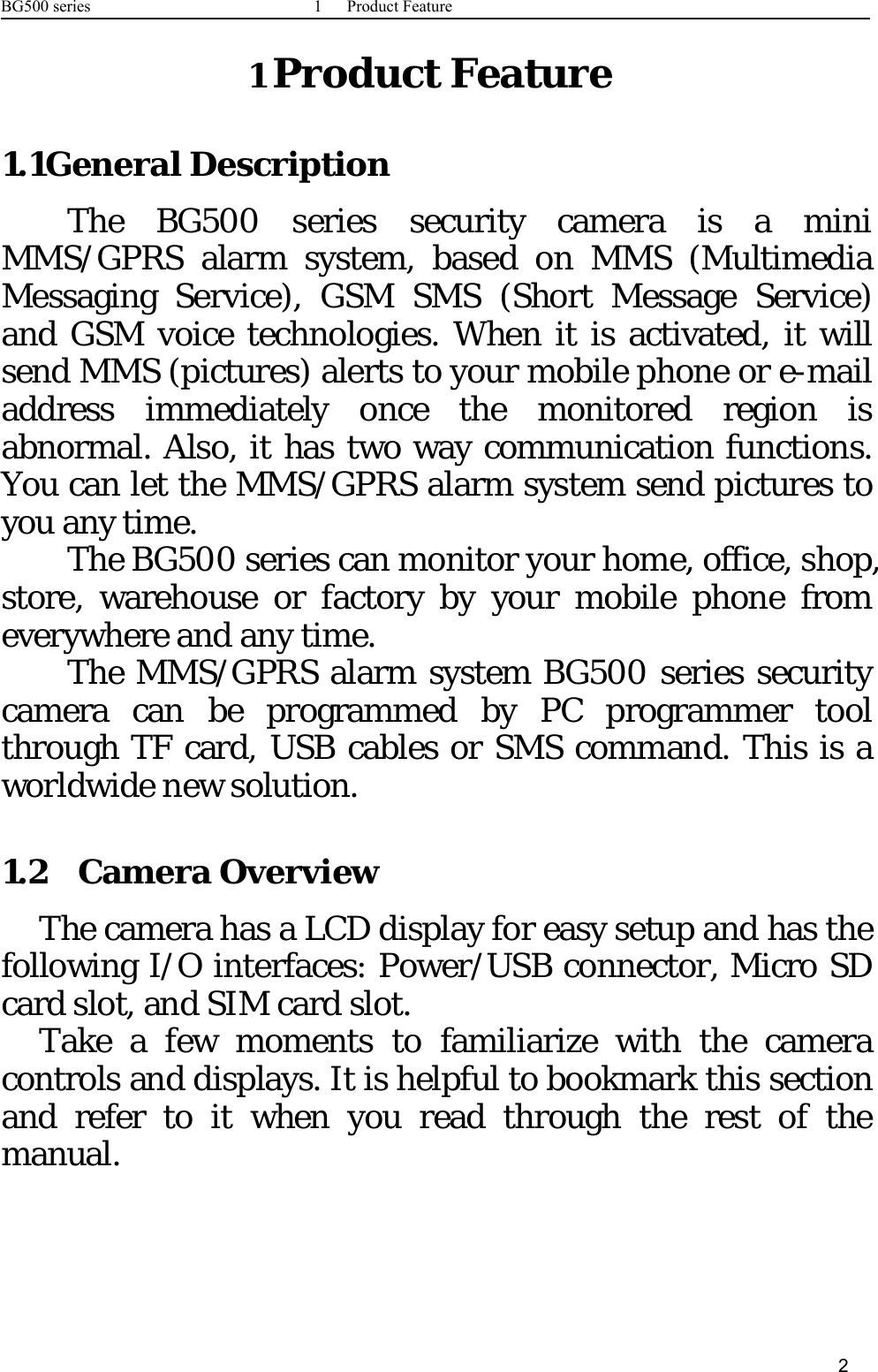 BG500 series 1 Product Feature21Product Feature1.1General DescriptionThe BG500 series security camera is a miniMMS/GPRS alarm system, based on MMS (MultimediaMessaging Service), GSM SMS (Short Message Service)and GSM voice technologies. When it is activated, it willsend MMS (pictures) alerts to your mobile phone or e-mailaddress immediately once the monitored region isabnormal. Also, it has two way communication functions.You can let the MMS/GPRS alarm system send pictures toyou any time.The BG500 series can monitor your home, office, shop,store, warehouse or factory by your mobile phone fromeverywhere and any time.The MMS/GPRS alarm system BG500 series securitycamera can be programmed by PC programmer toolthrough TF card, USB cables or SMS command. This is aworldwide new solution.1.2 Camera OverviewThe camera has a LCD display for easy setup and has thefollowing I/O interfaces: Power/USB connector, Micro SDcard slot, and SIM card slot.Take a few moments to familiarize with the cameracontrols and displays. It is helpful to bookmark this sectionand refer to it when you read through the rest of themanual.