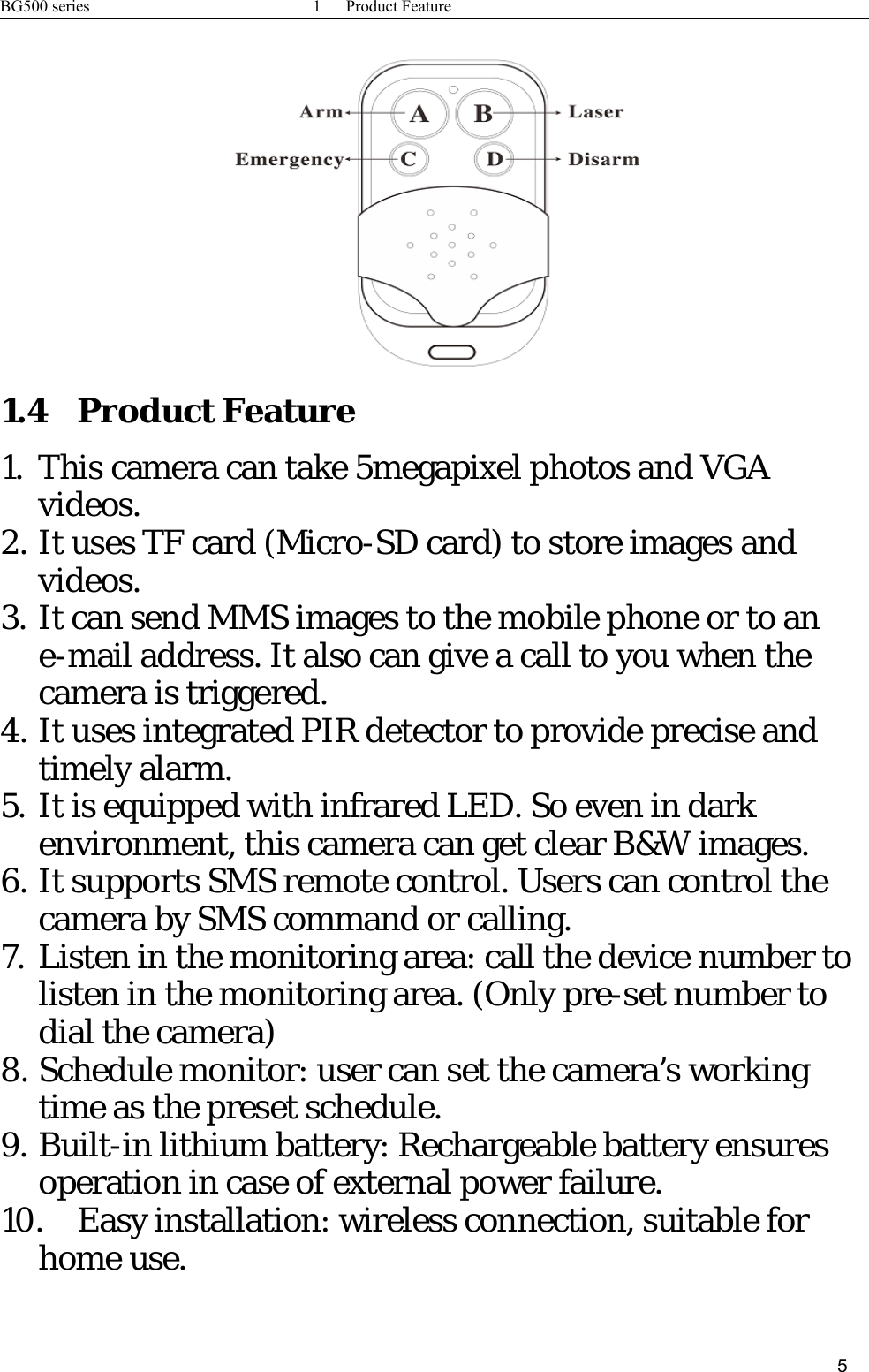 BG500 series 1 Product Feature51.4 Product Feature1. This camera can take 5megapixel photos and VGAvideos.2. It uses TF card (Micro-SD card) to store images andvideos.3. It can send MMS images to the mobile phone or to ane-mail address. It also can give a call to you when thecamera is triggered.4. It uses integrated PIR detector to provide precise andtimely alarm.5. It is equipped with infrared LED. So even in darkenvironment, this camera can get clear B&amp;W images.6. It supports SMS remote control. Users can control thecamera by SMS command or calling.7. Listen in the monitoring area: call the device number tolisten in the monitoring area. (Only pre-set number todial the camera)8. Schedule monitor: user can set the camera’s workingtime as the preset schedule.9. Built-in lithium battery: Rechargeable battery ensuresoperation in case of external power failure.10. Easy installation: wireless connection, suitable forhome use.