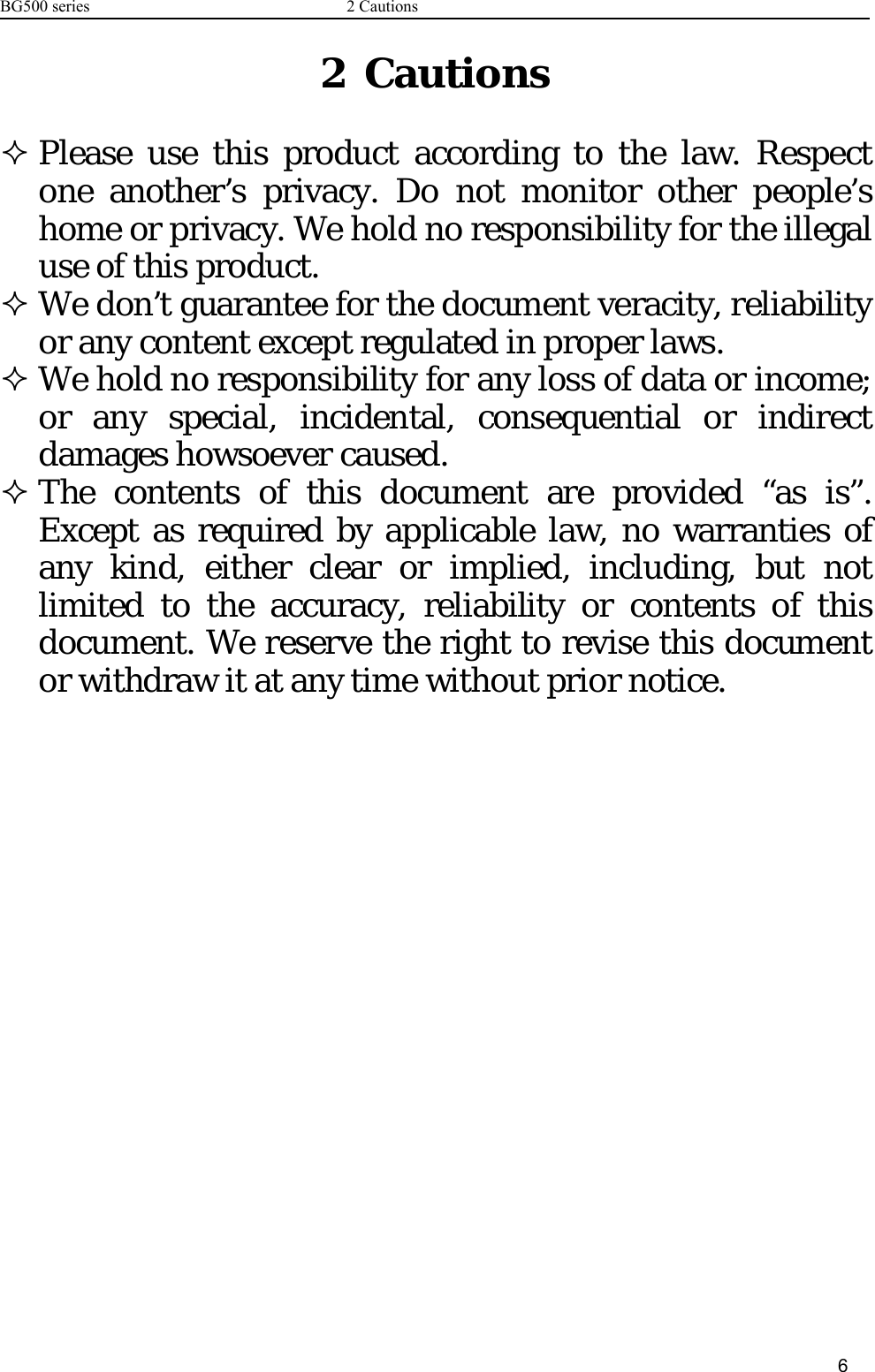 BG500 series 2 Cautions62CautionsPlease use this product according to the law. Respectone another’s privacy. Do not monitor other people’shome or privacy. We hold no responsibility for the illegaluse of this product.We don’t guarantee for the document veracity, reliabilityor any content except regulated in proper laws.We hold no responsibility for any loss of data or income;or any special, incidental, consequential or indirectdamages howsoever caused.The contents of this document are provided “as is”.Except as required by applicable law, no warranties ofany kind, either clear or implied, including, but notlimited to the accuracy, reliability or contents of thisdocument. We reserve the right to revise this documentor withdraw it at any time without prior notice.