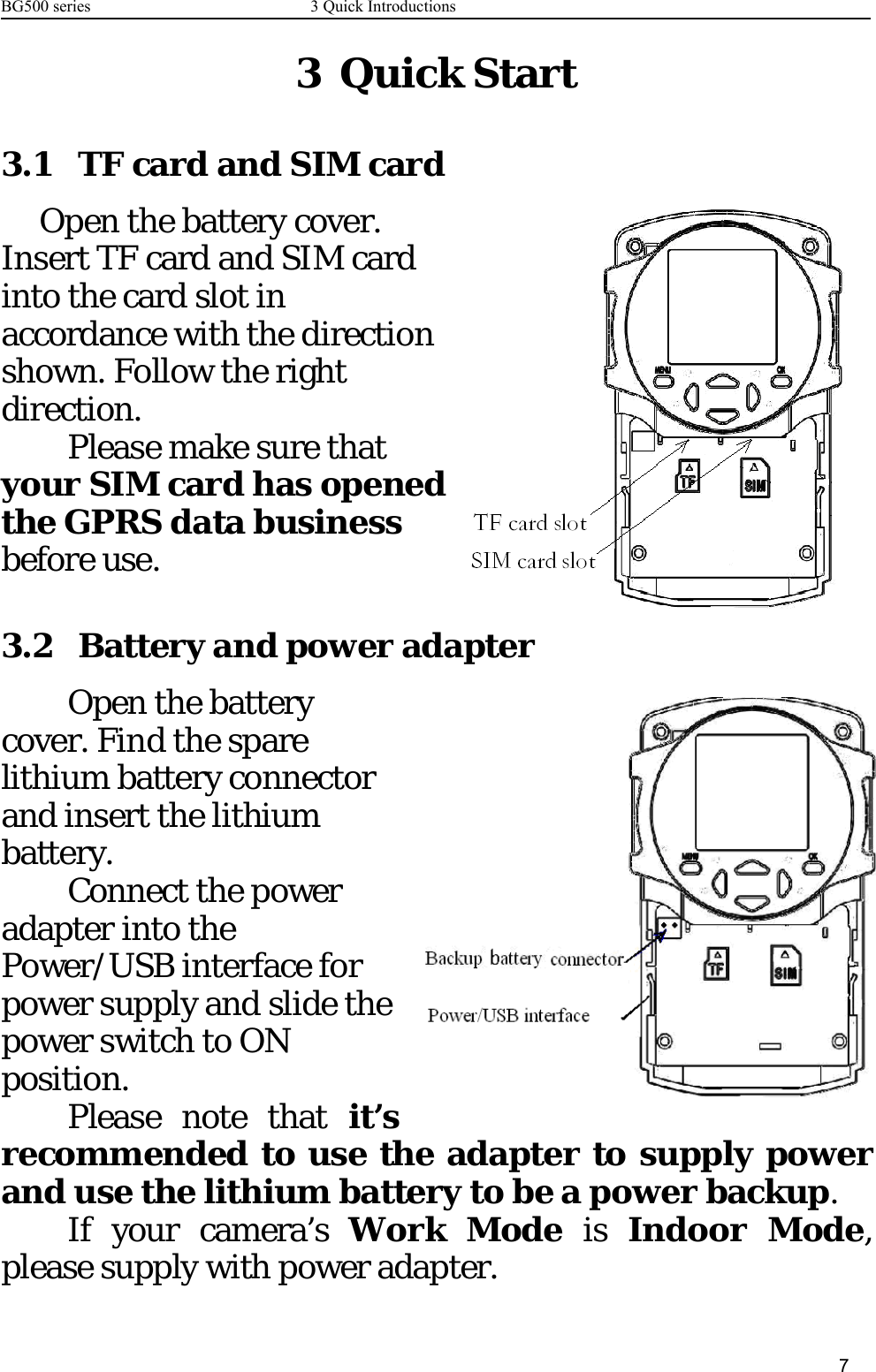 BG500 series 3 Quick Introductions73QuickStart3.1 TF card and SIM cardOpen the battery cover.Insert TF card and SIM cardinto the card slot inaccordance with the directionshown. Follow the rightdirection.Please make sure thatyour SIM card has openedthe GPRS data businessbefore use.3.2 Battery and power adapterOpen the batterycover. Find the sparelithium battery connectorand insert the lithiumbattery.Connect the poweradapter into thePower/USB interface forpower supply and slide thepower switch to ONposition.Please note that it’srecommended to use the adapter to supply powerand use the lithium battery to be a power backup.If your camera’s Work Mode is Indoor Mode,please supply with power adapter.