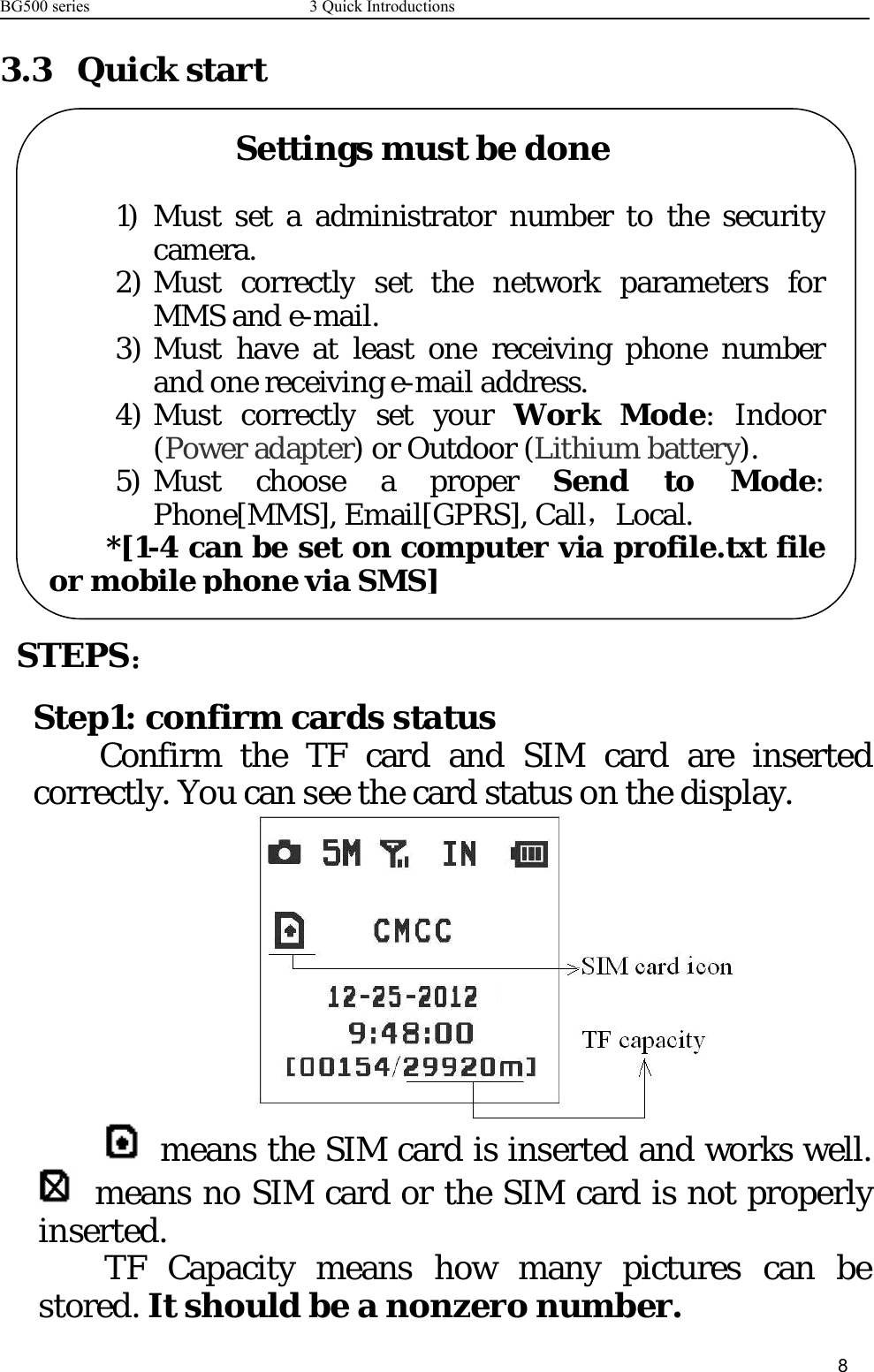 BG500 series 3 Quick Introductions83.3 Quick startSTEPS：Step1: confirm cards statusConfirm the TF card and SIM card are insertedcorrectly. You can see the card status on the display.means the SIM card is inserted and works well.means no SIM card or the SIM card is not properlyinserted.TF Capacity means how many pictures can bestored. It should be a nonzero number.Settingsmustbedone1) Must set a administrator number to the securitycamera.2) Must correctlyset the network parameters forMMS and e-mail.3) Must have at least one receiving phone numberand one receiving e-mail address.4) Must correctlysetyourWork Mode: Indoor(Power adapter) or Outdoor (Lithiumbattery).5) Must choose a proper Send to Mode:Phone[MMS], Email[GPRS], Call，Local.*[1-4 canbe set on computer via profile.txt fileor mobilephone via SMS]