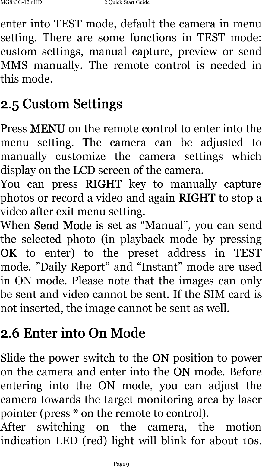 MG883G-12mHD 2 Quick Start GuidePage 9enter into TEST mode, default the camera in menusetting. There are some functions in TEST mode:custom settings, manual capture, preview or sendMMS manually. The remote control is needed inthis mode.2.5 Custom SettingsPress MENU on the remote control to enter into themenu setting. The camera can be adjusted tomanually customize the camera settings whichdisplay on the LCD screen of the camera.You can press RIGHT key to manually capturephotos or record a video and again RIGHT to stop avideoafterexitmenusetting.When Send Mode is set as “Manual”, you can sendthe selected photo (in playback mode by pressingOK to enter) to the preset address in TESTmode. ”Daily Report” and “Instant” mode are usedin ON mode. Please note that the images can onlybe sent and video cannot be sent. If the SIM card isnot inserted, the image cannot be sent as well.2.6 Enter into On ModeSlide the power switch to the ON position to poweron the camera and enter into the ON mode. Beforeentering into the ON mode, you can adjust thecamera towards the target monitoring area by laserpointer (press *on the remote to control).After switching on the camera, the motionindication LED (red) light will blink for about 10s.