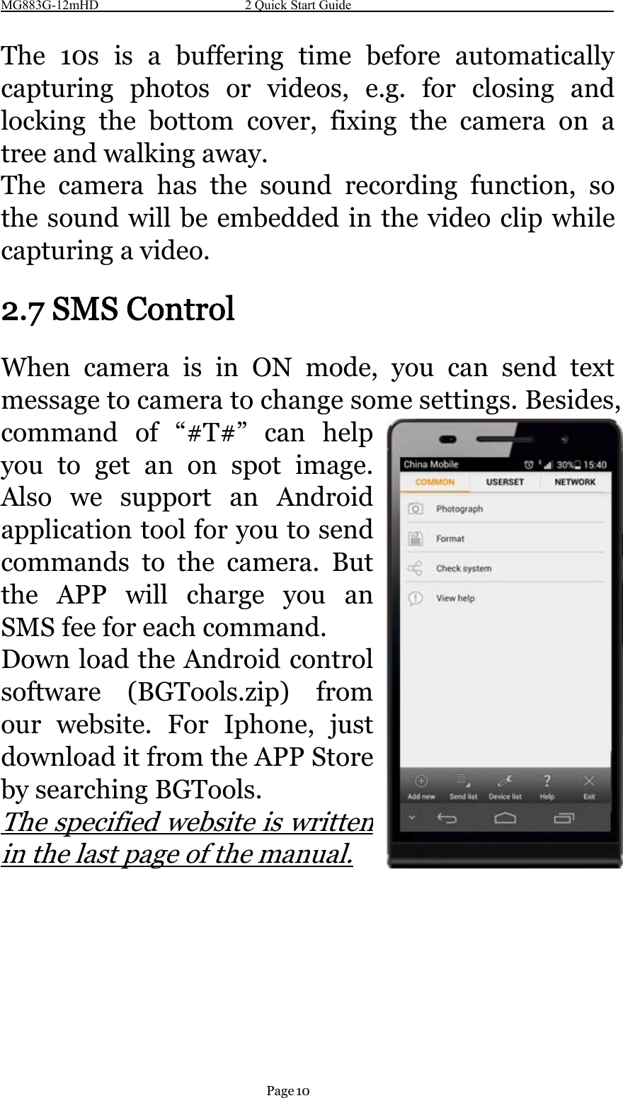 MG883G-12mHD 2 Quick Start GuidePage 10The 10s is a buffering time before automaticallycapturing photos or videos, e.g. for closing andlocking the bottom cover, fixing the camera on atree and walking away.The camera has the sound recording function, sothe sound will be embedded in the video clip whilecapturing a video.2.7 SMS ControlWhen camera is in ON mode, you can send textmessage to camera to change some settings. Besides,command of “#T#” can helpyou to get an on spot image.Also we support anAndroidapplication tool for you to sendcommands to the camera. Butthe APP will charge you anSMS fee for each command.Down load the Android controlsoftware (BGTools.zip) fromour website. For Iphone,justdownload it from the APP Storeby searching BGTools.The specified website iswritteninthelastpageofthemanual.