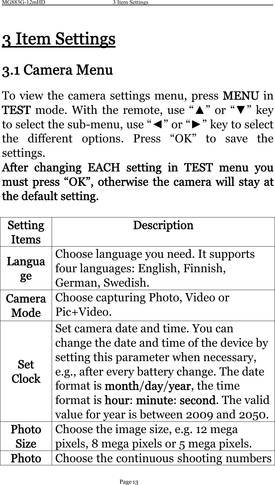 MG883G-12mHD 3 Item SettingsPage 133 Item Settings3.1 Camera MenuTo view the camera settings menu, press MENU inTEST mode. With the remote, use “▲”or“▼”keyto select the sub-menu, use “◄”or“►”keytoselectthe different options. Press “OK” to save thesettings.After changing EACH setting in TEST menu youmust press “OK”, otherwise the camera will stay atthe default setting.SettingItemsDescriptionLanguageChoose language you need. It supportsfour languages: English, Finnish,German, Swedish.CameraModeChoose capturing Photo, Video orPic+Video.SetClockSet camera date and time. You canchange the date and time of the device bysetting this parameter when necessary,e.g., after every battery change. The dateformat is month/day/year,thetimeformat is hour:minute:second.Thevalidvalue for year is between 2009 and 2050.PhotoSizeChoose the image size, e.g. 12 megapixels, 8 mega pixels or 5 mega pixels.Photo Choose the continuous shooting numbers