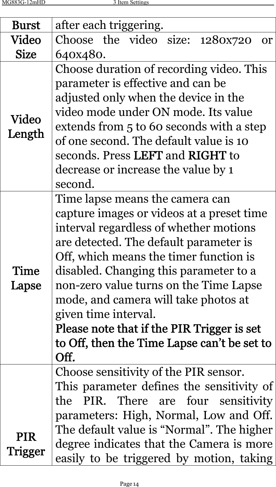 MG883G-12mHD 3 Item SettingsPage 14Burst after each triggering.VideoSizeChoose the video size: 1280x720 or640x480.VideoLengthChoose duration of recording video. Thisparameter is effective and can beadjusted only when the device in thevideo mode under ON mode. Its valueextends from 5 to 60 seconds with a stepof one second. The default value is 10seconds. Press LEFT and RIGHT todecrease or increase the value by 1second.TimeLapseTime lapse means the camera cancapture images or videos at a preset timeinterval regardless of whether motionsare detected. The default parameter isOff, which means the timer function isdisabled. Changing this parameter to anon-zero value turns on the Time Lapsemode, and camera will take photos atgiven time interval.Please note that if the PIR Trigger is setto Off, then the Time Lapse can’t be set toOff.PIRTriggerChoose sensitivity of the PIR sensor.This parameter defines the sensitivity ofthe PIR. There are four sensitivityparameters: High, Normal, Low and Off.The default value is “Normal”. The higherdegree indicates that the Camera is moreeasily to be triggered by motion, taking