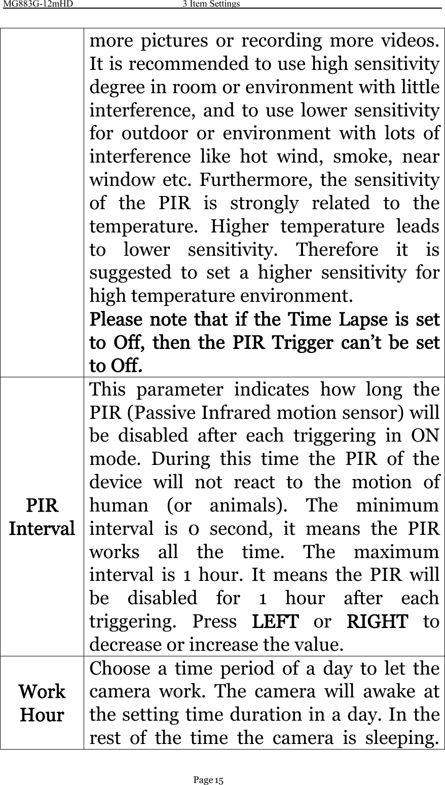 MG883G-12mHD 3 Item SettingsPage 15more pictures or recording more videos.It is recommended to use high sensitivitydegree in room or environment with littleinterference, and to use lower sensitivityfor outdoor or environment with lots ofinterference like hot wind, smoke, nearwindow etc. Furthermore, the sensitivityof the PIR is strongly related to thetemperature. Higher temperature leadsto lower sensitivity. Therefore it issuggested to set a higher sensitivity forhigh temperature environment.Please note that if the Time Lapse is setto Off, then the PIR Trigger can’t be setto Off.PIRIntervalThis parameter indicates how long thePIR (Passive Infrared motion sensor) willbe disabled after each triggering in ONmode. During this time the PIR of thedevice will not react to the motion ofhuman (or animals). The minimuminterval is 0 second, it means the PIRworks all the time. The maximuminterval is 1 hour. It means the PIR willbe disabled for 1 hour after eachtriggering. Press LEFT or RIGHT todecrease or increase the value.WorkHourChoose a time period of a day to let thecamera work. The camera will awake atthe setting time duration in a day. In therest of the time the camera is sleeping.