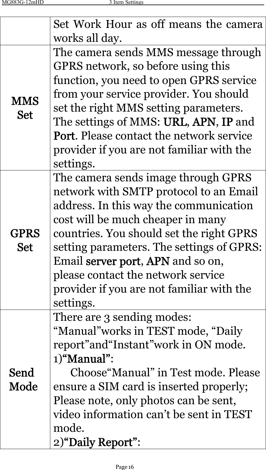 MG883G-12mHD 3 Item SettingsPage 16Set Work Hour as off means the cameraworks all day.MMSSetThe camera sends MMS message throughGPRS network, so before using thisfunction, you need to open GPRS servicefrom your service provider. You shouldset the right MMS setting parameters.The settings of MMS: URL,APN,IP andPort.Pleasecontactthenetworkserviceprovider if you are not familiar with thesettings.GPRSSetThe camera sends image through GPRSnetwork with SMTP protocol to an Emailaddress. In this way the communicationcost will be much cheaper in manycountries. You should set the right GPRSsetting parameters. The settings of GPRS:Email server port,APN and so on,please contact the network serviceprovider if you are not familiar with thesettings.SendModeThere are 3 sending modes:“Manual”works in TEST mode, “Dailyreport”and“Instant”work in ON mode.1)“Manual”:Choose“Manual” in Test mode. Pleaseensure a SIM card is inserted properly;Please note, only photos can be sent,video information can’t be sent in TESTmode.2)“Daily Report”: