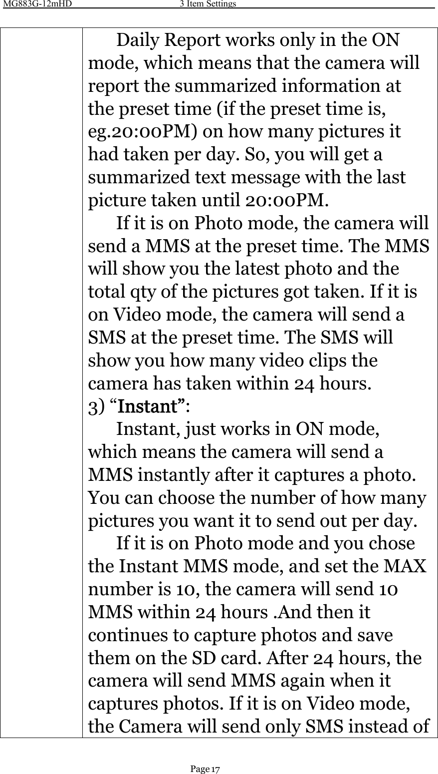 MG883G-12mHD 3 Item SettingsPage 17Daily Report works only in the ONmode, which means that the camera willreport the summarized information atthe preset time (if the preset time is,eg.20:00PM) on how many pictures ithad taken per day. So, you will get asummarized text message with the lastpicture taken until 20:00PM.If it is on Photo mode, the camera willsend a MMS at the preset time. The MMSwill show you the latest photo and thetotal qty of the pictures got taken. If it ison Video mode, the camera will send aSMS at the preset time. The SMS willshow you how many video clips thecamera has taken within 24 hours.3) “Instant”:Instant, just works in ON mode,which means the camera will send aMMS instantly after it captures a photo.You can choose the number of how manypictures you want it to send out per day.If it is on Photo mode and you chosethe Instant MMS mode, and set the MAXnumber is 10, the camera will send 10MMS within 24 hours .And then itcontinues to capture photos and savethem on the SD card. After 24 hours, thecamera will send MMS again when itcaptures photos. If it is on Video mode,the Camera will send only SMS instead of