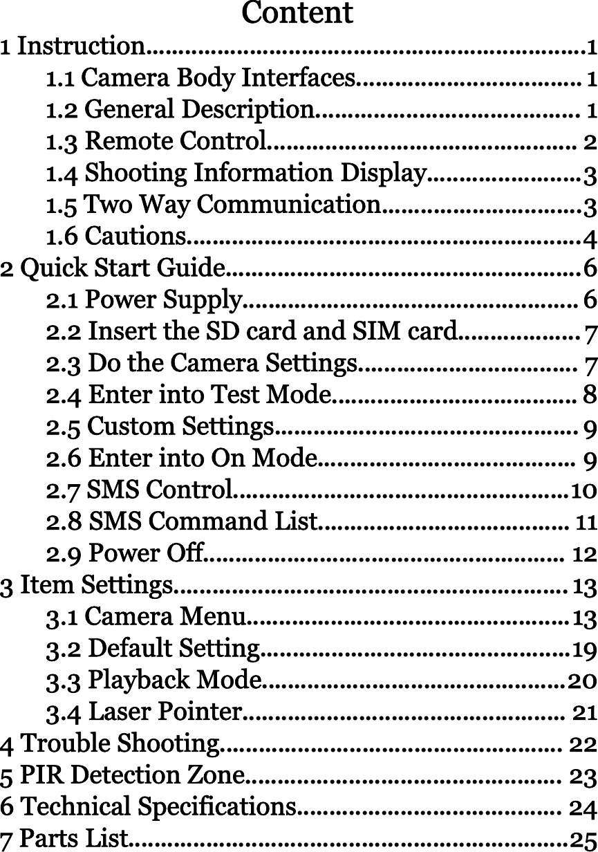 Content1 Instruction....................................................................11.1 Camera Body Interfaces...................................11.2 General Description......................................... 11.3 Remote Control................................................ 21.4 Shooting Information Display........................31.5 Two Way Communication...............................31.6 Cautions.............................................................42QuickStartGuide.......................................................62.1 Power Supply....................................................62.2InserttheSDcardandSIMcard...................72.3 Do the Camera Settings.................................. 72.4 Enter into Test Mode...................................... 82.5 Custom Settings............................................... 92.6 Enter into On Mode........................................ 92.7 SMS Control....................................................102.8 SMS Command List....................................... 112.9 Power Off........................................................ 123ItemSettings.............................................................133.1 Camera Menu..................................................133.2 Default Setting................................................193.3 Playback Mode...............................................203.4 Laser Pointer.................................................. 214TroubleShooting..................................................... 225PIRDetectionZone................................................. 236 Technical Specifications......................................... 247PartsList....................................................................25