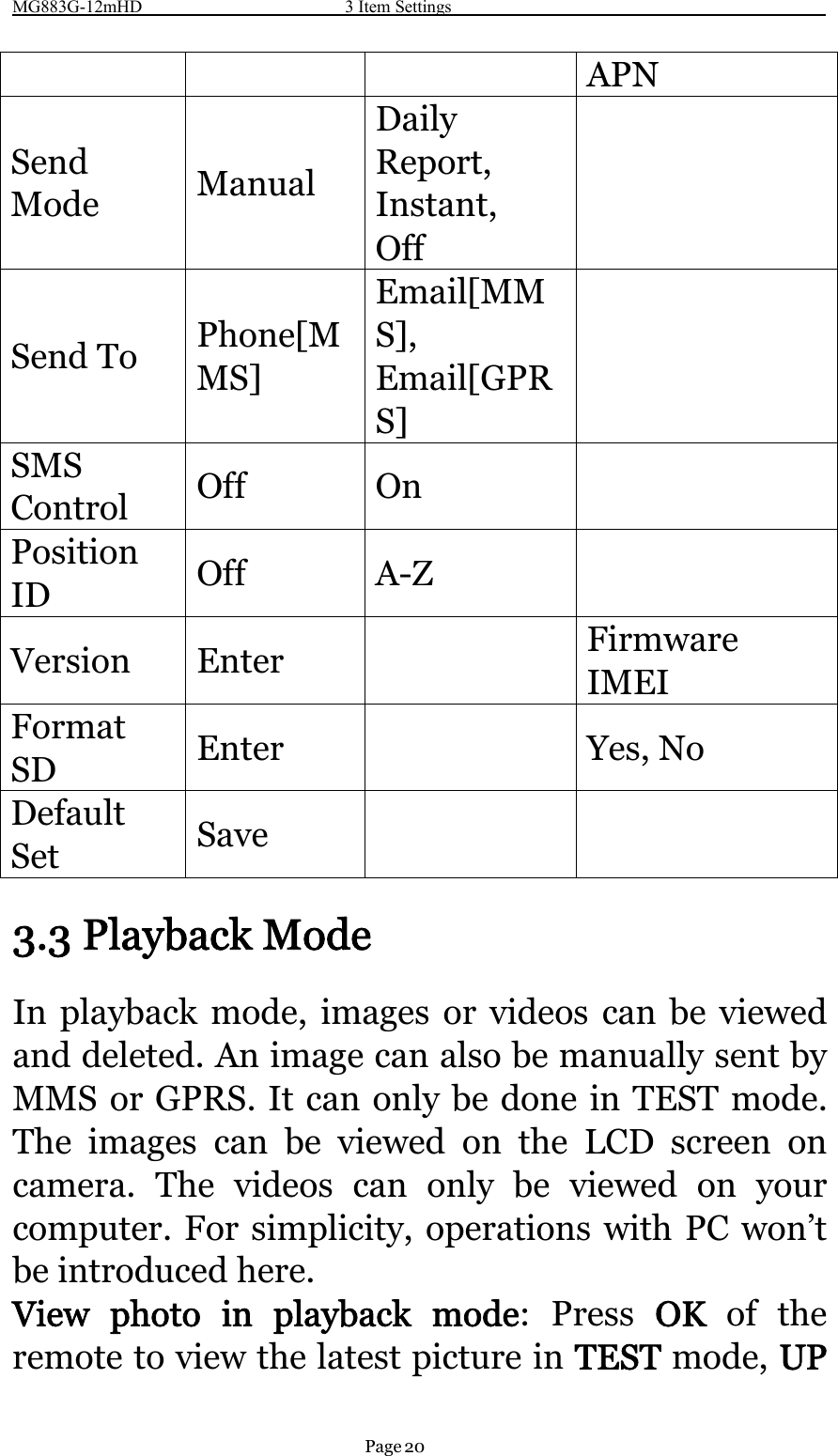 MG883G-12mHD 3 Item SettingsPage 20APNSendMode ManualDailyReport,Instant,OffSend To Phone[MMS]Email[MMS],Email[GPRS]SMSControl Off OnPositionID Off A-ZVersion Enter FirmwareIMEIFormatSD Enter Yes, NoDefaultSet Save3.3 Playback ModeIn playback mode, images or videos can be viewedand deleted. An image can also be manually sent byMMS or GPRS. It can only be done in TEST mode.The images can be viewed on the LCD screen oncamera. The videos can only be viewed on yourcomputer. For simplicity, operations with PC won’tbe introduced here.View photo in playback mode:PressOK of theremote to view the latest picture in TEST mode, UP