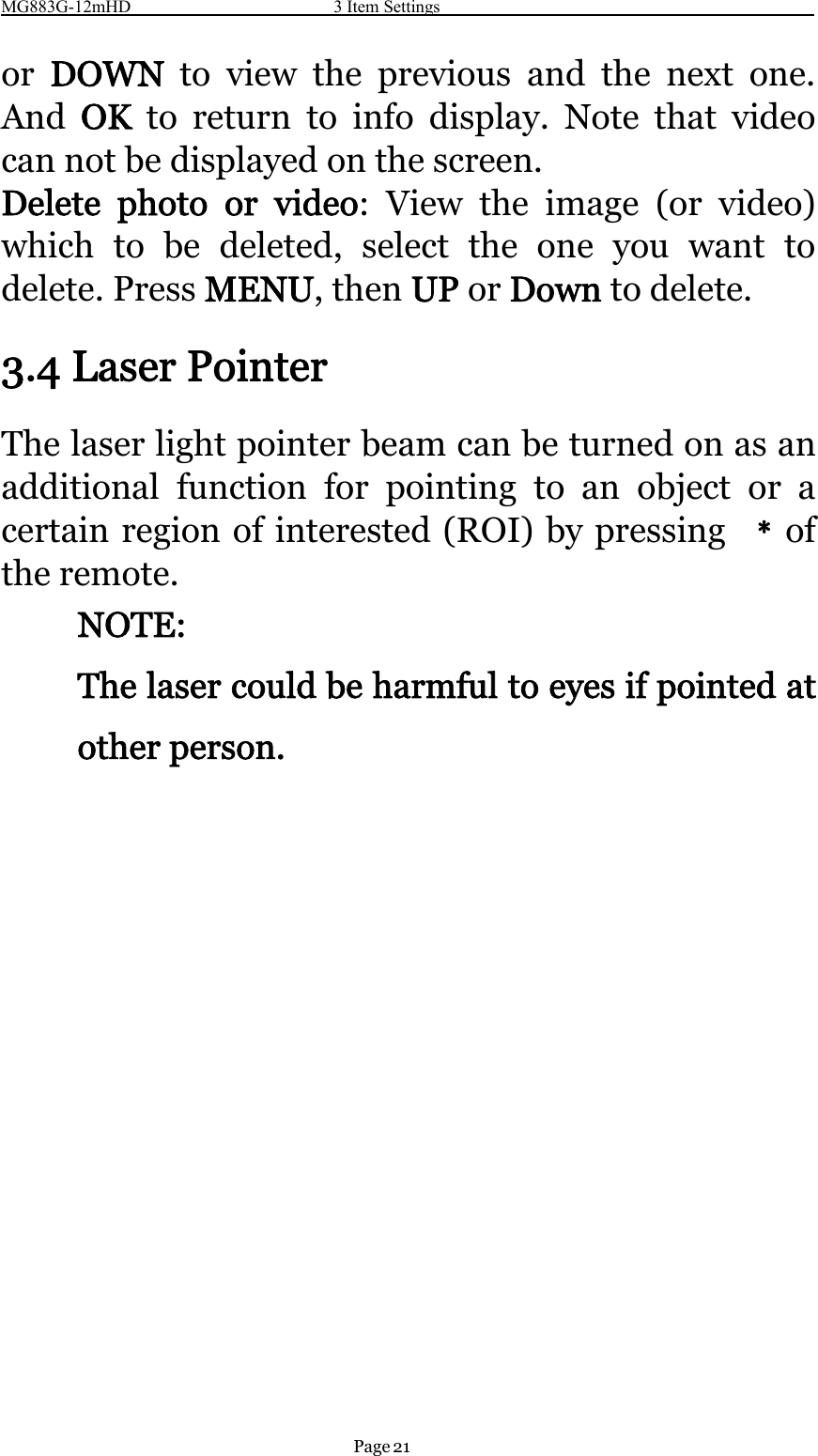 MG883G-12mHD 3 Item SettingsPage 21or DOWN to view the previous and the next one.And OK to return to info display. Note that videocan not be displayed on the screen.Delete photo or video: View the image (or video)which to be deleted, select the one you want todelete. Press MENU,thenUP or Down to delete.3.4 Laser PointerThe laser light pointer beam can be turned on as anadditional function for pointing to an object or acertain region of interested (ROI) by pressing ﹡ofthe remote.NOTE:The laser could be harmful to eyes if pointed atother person.
