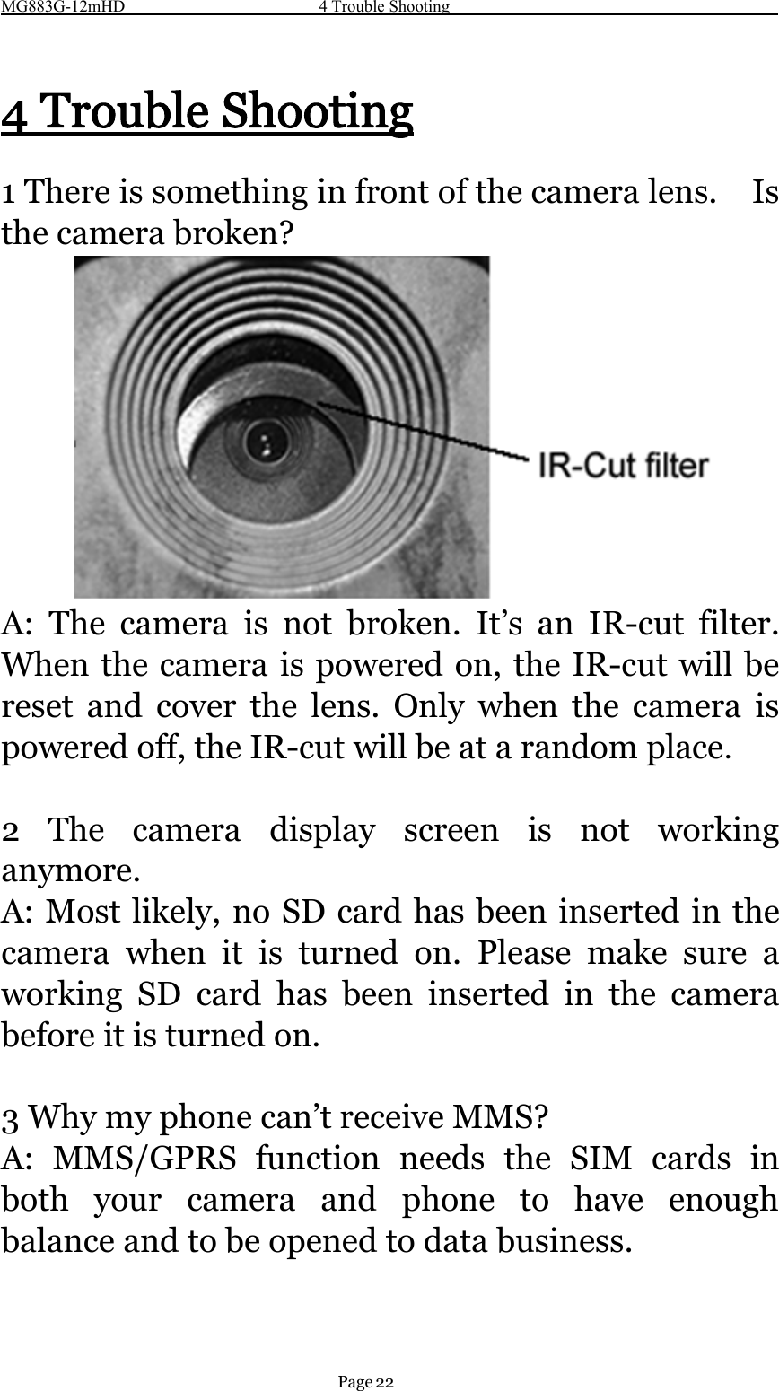 MG883G-12mHD 4 Trouble ShootingPage 224 Trouble Shooting1 There is something in front of the camera lens. Isthe camera broken?A: The camera is not broken. It’s an IR-cut filter.When the camera is powered on, the IR-cut will bereset and cover the lens. Only when the camera ispowered off, the IR-cut will be at a random place.2 The camera display screen is not workinganymore.A: Most likely, no SD card has been inserted in thecamera when it is turned on. Please make sure aworking SD card has been inserted in the camerabefore it is turned on.3Whymyphonecan’treceiveMMS?A: MMS/GPRS function needs the SIM cards inboth your camera and phone to have enoughbalance and to be opened to data business.