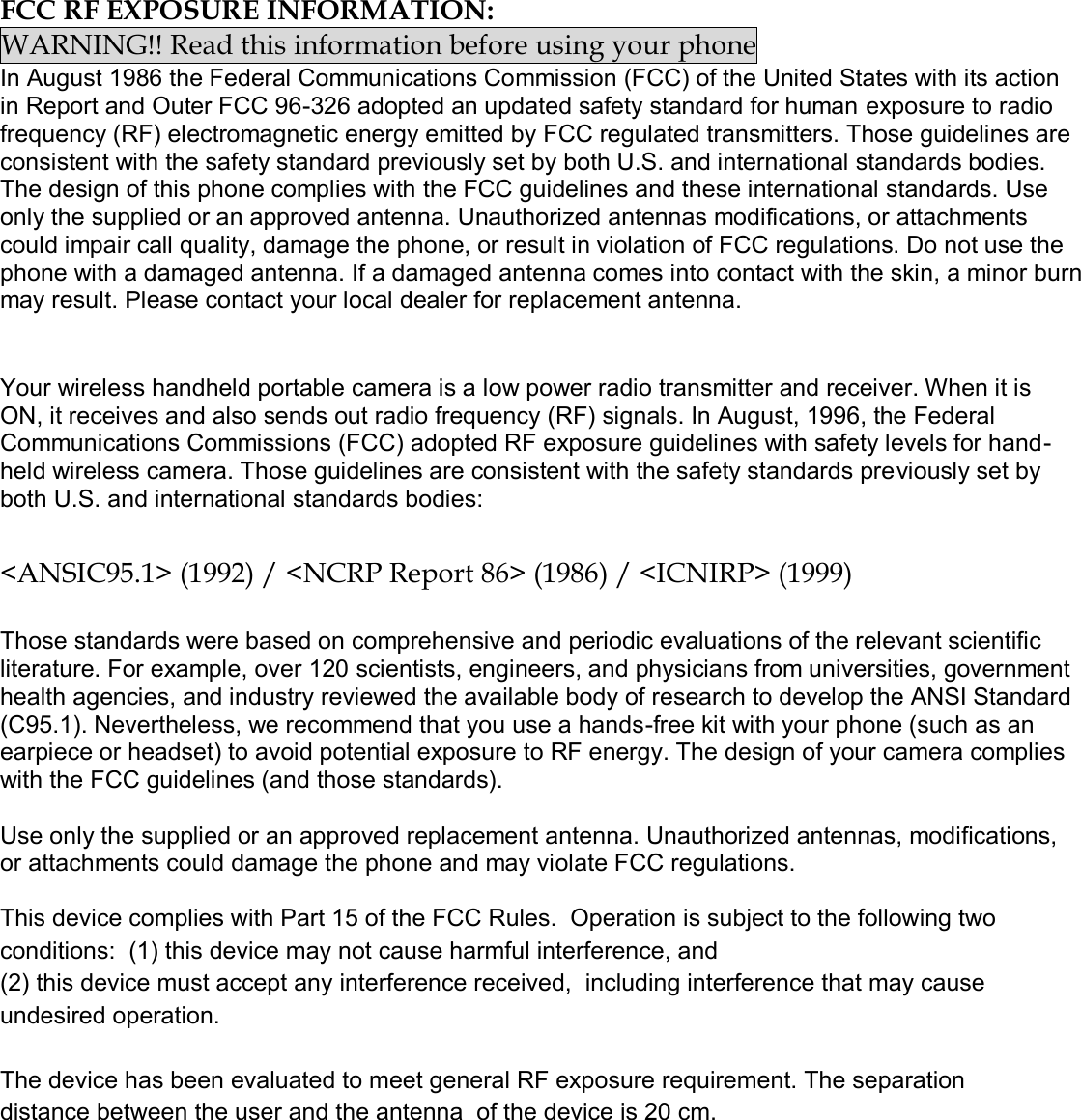  FCC RF EXPOSURE INFORMATION: WARNING!! Read this information before using your phone In August 1986 the Federal Communications Commission (FCC) of the United States with its action in Report and Outer FCC 96-326 adopted an updated safety standard for human exposure to radio frequency (RF) electromagnetic energy emitted by FCC regulated transmitters. Those guidelines are consistent with the safety standard previously set by both U.S. and international standards bodies. The design of this phone complies with the FCC guidelines and these international standards. Use only the supplied or an approved antenna. Unauthorized antennas modifications, or attachments could impair call quality, damage the phone, or result in violation of FCC regulations. Do not use the phone with a damaged antenna. If a damaged antenna comes into contact with the skin, a minor burn may result. Please contact your local dealer for replacement antenna.   Your wireless handheld portable camera is a low power radio transmitter and receiver. When it is ON, it receives and also sends out radio frequency (RF) signals. In August, 1996, the Federal Communications Commissions (FCC) adopted RF exposure guidelines with safety levels for hand-held wireless camera. Those guidelines are consistent with the safety standards previously set by both U.S. and international standards bodies:  &lt;ANSIC95.1&gt; (1992) / &lt;NCRP Report 86&gt; (1986) / &lt;ICNIRP&gt; (1999)  Those standards were based on comprehensive and periodic evaluations of the relevant scientific literature. For example, over 120 scientists, engineers, and physicians from universities, government health agencies, and industry reviewed the available body of research to develop the ANSI Standard (C95.1). Nevertheless, we recommend that you use a hands-free kit with your phone (such as an earpiece or headset) to avoid potential exposure to RF energy. The design of your camera complies with the FCC guidelines (and those standards).  Use only the supplied or an approved replacement antenna. Unauthorized antennas, modifications, or attachments could damage the phone and may violate FCC regulations.   This device complies with Part 15 of the FCC Rules.  Operation is subject to the following two conditions:  (1) this device may not cause harmful interference, and  (2) this device must accept any interference received,  including interference that may cause undesired operation.  The device has been evaluated to meet general RF exposure requirement. The separation distance between the user and the antenna  of the device is 20 cm.      