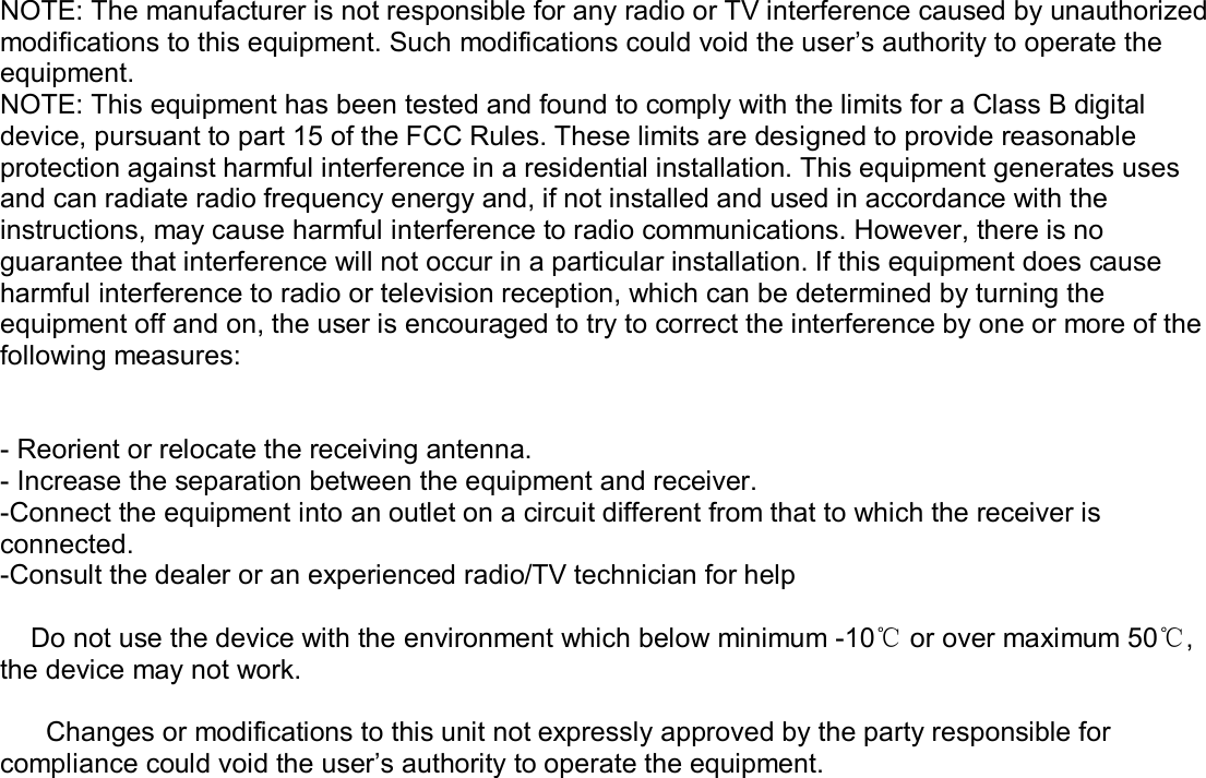     NOTE: The manufacturer is not responsible for any radio or TV interference caused by unauthorized modifications to this equipment. Such modifications could void the user’s authority to operate the equipment. NOTE: This equipment has been tested and found to comply with the limits for a Class B digital device, pursuant to part 15 of the FCC Rules. These limits are designed to provide reasonable protection against harmful interference in a residential installation. This equipment generates uses and can radiate radio frequency energy and, if not installed and used in accordance with the instructions, may cause harmful interference to radio communications. However, there is no guarantee that interference will not occur in a particular installation. If this equipment does cause harmful interference to radio or television reception, which can be determined by turning the equipment off and on, the user is encouraged to try to correct the interference by one or more of the following measures:   - Reorient or relocate the receiving antenna. - Increase the separation between the equipment and receiver. -Connect the equipment into an outlet on a circuit different from that to which the receiver is connected. -Consult the dealer or an experienced radio/TV technician for help      Do not use the device with the environment which below minimum -10℃ or over maximum 50℃, the device may not work.        Changes or modifications to this unit not expressly approved by the party responsible for compliance could void the user’s authority to operate the equipment.   