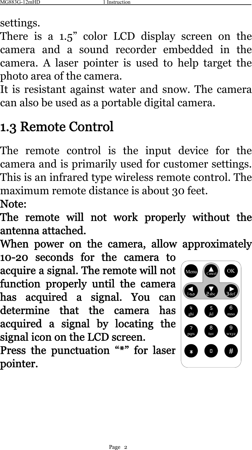 MG883G-12mHD 1 InstructionPage 2settings.There is a 1.5” color LCD display screen on thecamera and a sound recorder embedded in thecamera. A laser pointer is used to help target thephoto area of the camera.It is resistant against water and snow. The cameracan also be used as a portable digital camera.1.3 Remote ControlThe remote control is the input device for thecamera and is primarily used for customer settings.Thisisaninfraredtypewirelessremotecontrol.Themaximum remote distance is about 30 feet.Note:The remote will not work properly without theantenna attached.When power on the camera, allow approximately10-20 seconds for the camera toacquire a signal. The remote will notfunction properly until the camerahas acquired a signal. You candetermine that the camera hasacquired a signal by locating thesignal icon on the LCD screen.Press the punctuation “*” for laserpointer.MenuCancelOK12abc3def4ghi5jkl6mno7pqrs8tuv9wxyz*0#MenuCancelOK12abc3def4ghi5jkl6mno7pqrs8tuv9wxyz*0#