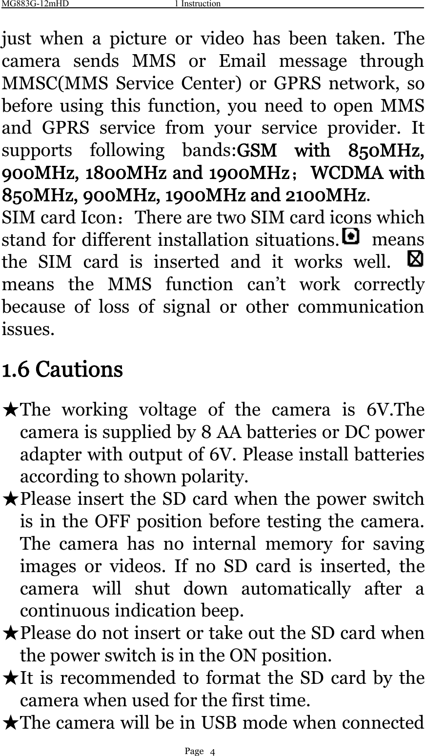 MG883G-12mHD 1 InstructionPage 4just when a picture or video has been taken. Thecamera sends MMS or Email message throughMMSC(MMS Service Center) or GPRS network, sobefore using this function, you need to open MMSand GPRS service from your service provider. Itsupports following bands:GSM with 850MHz,900MHz, 1800MHz and 1900MHz；WCDMA with850MHz, 900MHz, 1900MHz and 2100MHz.SIM card Icon：There are two SIM card icons whichstand for different installation situations. meansthe SIM card is inserted and it works well.means the MMS function can’t work correctlybecause of loss of signal or other communicationissues.1.6 Cautions★The working voltage of the camera is 6V.Thecamera is supplied by 8 AA batteries or DC poweradapter with output of 6V. Please install batteriesaccording to shown polarity.★Please insert the SD card when the power switchis in the OFF position before testing the camera.The camera has no internal memory for savingimages or videos. If no SD card is inserted, thecamera will shut down automatically after acontinuous indication beep.★Please do not insert or take out the SD card whenthe power switch is in the ON position.★It is recommended to format the SD card by thecamera when used for the first time.★The camera will be in USB mode when connected