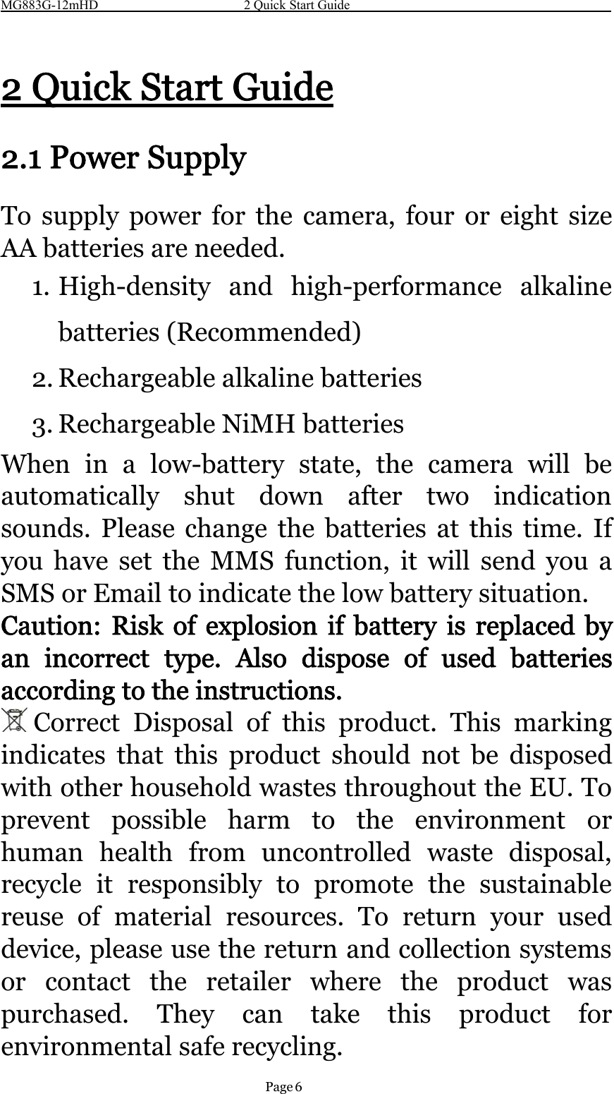 MG883G-12mHD 2 Quick Start GuidePage 62QuickStartGuide2.1 Power SupplyTo supply power for the camera, four or eight sizeAA batteries are needed.1. High-density and high-performance alkalinebatteries (Recommended)2. Rechargeable alkaline batteries3. Rechargeable NiMH batteriesWhen in a low-battery state, the camera will beautomatically shut down after two indicationsounds. Please change the batteries at this time. Ifyou have set the MMS function, it will send you aSMS or Email to indicate the low battery situation.Caution: Risk of explosion if battery is replaced byan incorrect type. Also dispose of used batteriesaccording to the instructions.Correct Disposal of this product. This markingindicates that this product should not be disposedwith other household wastes throughout the EU. Toprevent possible harm to the environment orhuman health from uncontrolled waste disposal,recycle it responsibly to promote the sustainablereuse of material resources. To return your useddevice, please use the return and collection systemsor contact the retailer where the product waspurchased. They can take this product forenvironmental safe recycling.