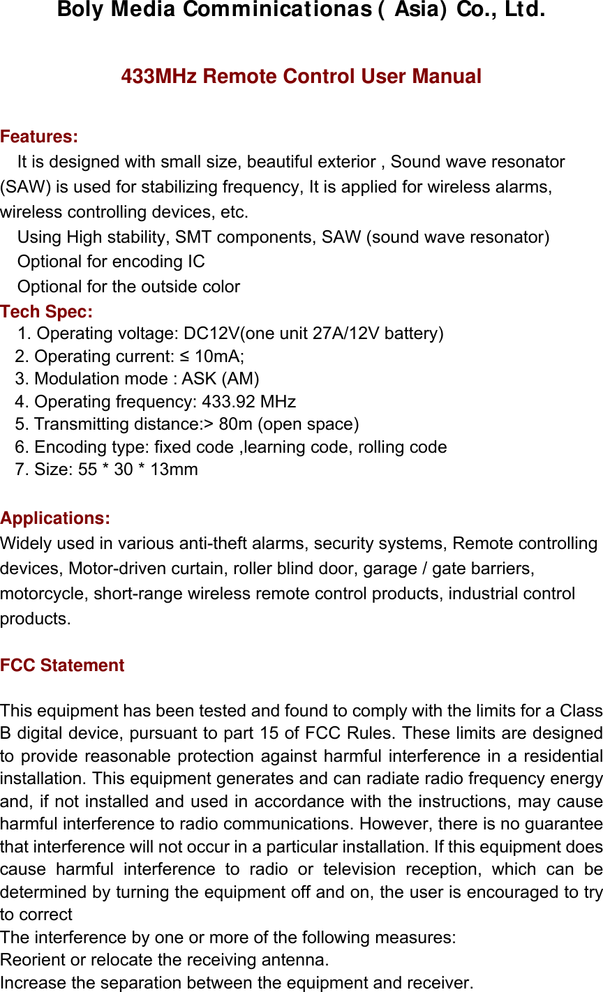 Boly Media Comminicationas ( Asia) Co., Ltd.  433MHz Remote Control User Manual  Features:  It is designed with small size, beautiful exterior , Sound wave resonator (SAW) is used for stabilizing frequency, It is applied for wireless alarms, wireless controlling devices, etc. Using High stability, SMT components, SAW (sound wave resonator) Optional for encoding IC Optional for the outside color Tech Spec: 1. Operating voltage: DC12V(one unit 27A/12V battery) 2. Operating current: ≤ 10mA;   3. Modulation mode : ASK (AM)   4. Operating frequency: 433.92 MHz 5. Transmitting distance:&gt; 80m (open space)   6. Encoding type: fixed code ,learning code, rolling code   7. Size: 55 * 30 * 13mm  Applications:  Widely used in various anti-theft alarms, security systems, Remote controlling devices, Motor-driven curtain, roller blind door, garage / gate barriers, motorcycle, short-range wireless remote control products, industrial control products.  FCC Statement  This equipment has been tested and found to comply with the limits for a Class B digital device, pursuant to part 15 of FCC Rules. These limits are designed to provide reasonable protection against harmful interference in a residential installation. This equipment generates and can radiate radio frequency energy and, if not installed and used in accordance with the instructions, may cause harmful interference to radio communications. However, there is no guarantee that interference will not occur in a particular installation. If this equipment does cause harmful interference to radio or television reception, which can be determined by turning the equipment off and on, the user is encouraged to try to correct The interference by one or more of the following measures: Reorient or relocate the receiving antenna.   Increase the separation between the equipment and receiver.   