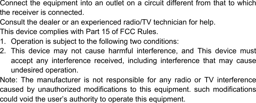 Connect the equipment into an outlet on a circuit different from that to which the receiver is connected. Consult the dealer or an experienced radio/TV technician for help. This device complies with Part 15 of FCC Rules. 1.  Operation is subject to the following two conditions: 2.  This device may not cause harmful interference, and This device must accept any interference received, including interference that may cause undesired operation. Note: The manufacturer is not responsible for any radio or TV interference caused by unauthorized modifications to this equipment. such modifications could void the user’s authority to operate this equipment.  