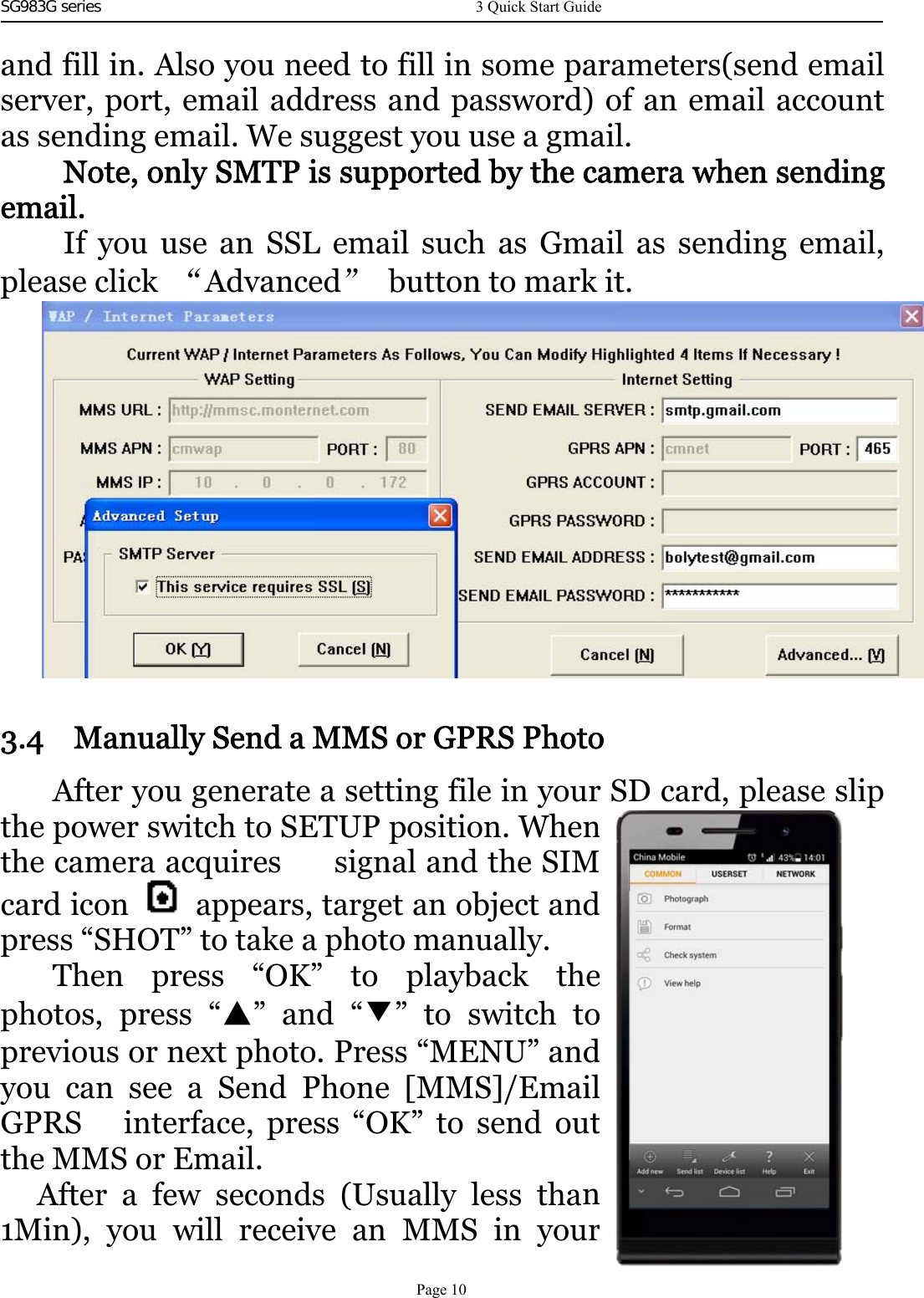 SG983G series     and fill in. Also you need to fill in some parameters(send emailserver, port, email address and password) of an email accountas sending email. We suggest you use a gmail.Note, only SMTP is supported by the camera when sendingemail.If you use an SSL email such as Gmail as sending email,please click “Advanced”button to mark it.3.4 Manually Send a MMS or GPRS PhotoAfter you generate a setting file in your SD card, please slipthe power switch to SETUP position. Whenthe camera acquires signal and the SIMcard icon appears, target an object andpress “SHOT” to take a photo manually.Then press “OK” to playback thephotos, press “▲”and“▼”toswitchtoprevious or next photo. Press “MENU” andyou can see a Send Phone [MMS]/EmailGPRS interface, press “OK” to send outthe MMS or Email.After a few seconds (Usually less than1Min), you will receive an MMS in your